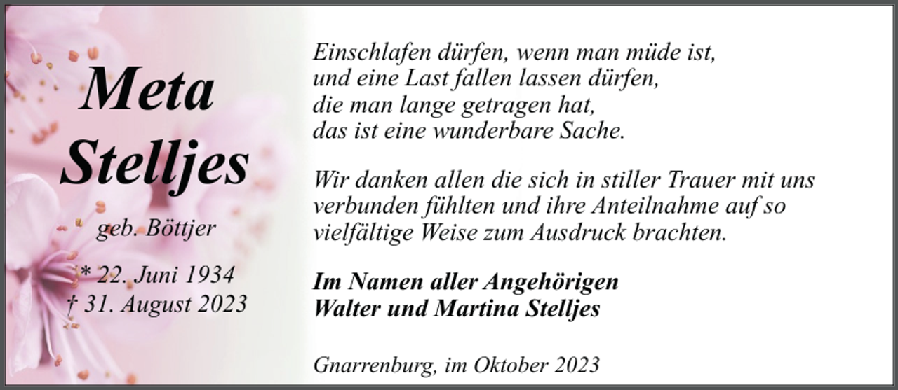 <p>Meta<br />Stelljes<br />geb. Böttjer<br />* 22. Juni 1934<br />† 31. August 2023</p><p>Einschlafen dürfen, wenn man müde ist,<br />und eine Last fallen lassen dürfen,<br />die man lange getragen hat,<br />das ist eine wunderbare Sache.<br />Wir danken allen die sich in stiller Trauer mit uns<br />verbunden fühlten und ihre Anteilnahme auf so<br />vielfältige Weise zum Ausdruck brachten.<br />Im Namen aller Angehörigen<br />Walter und Martina Stelljes<br />Gnarrenburg, im Oktober 2023</p>