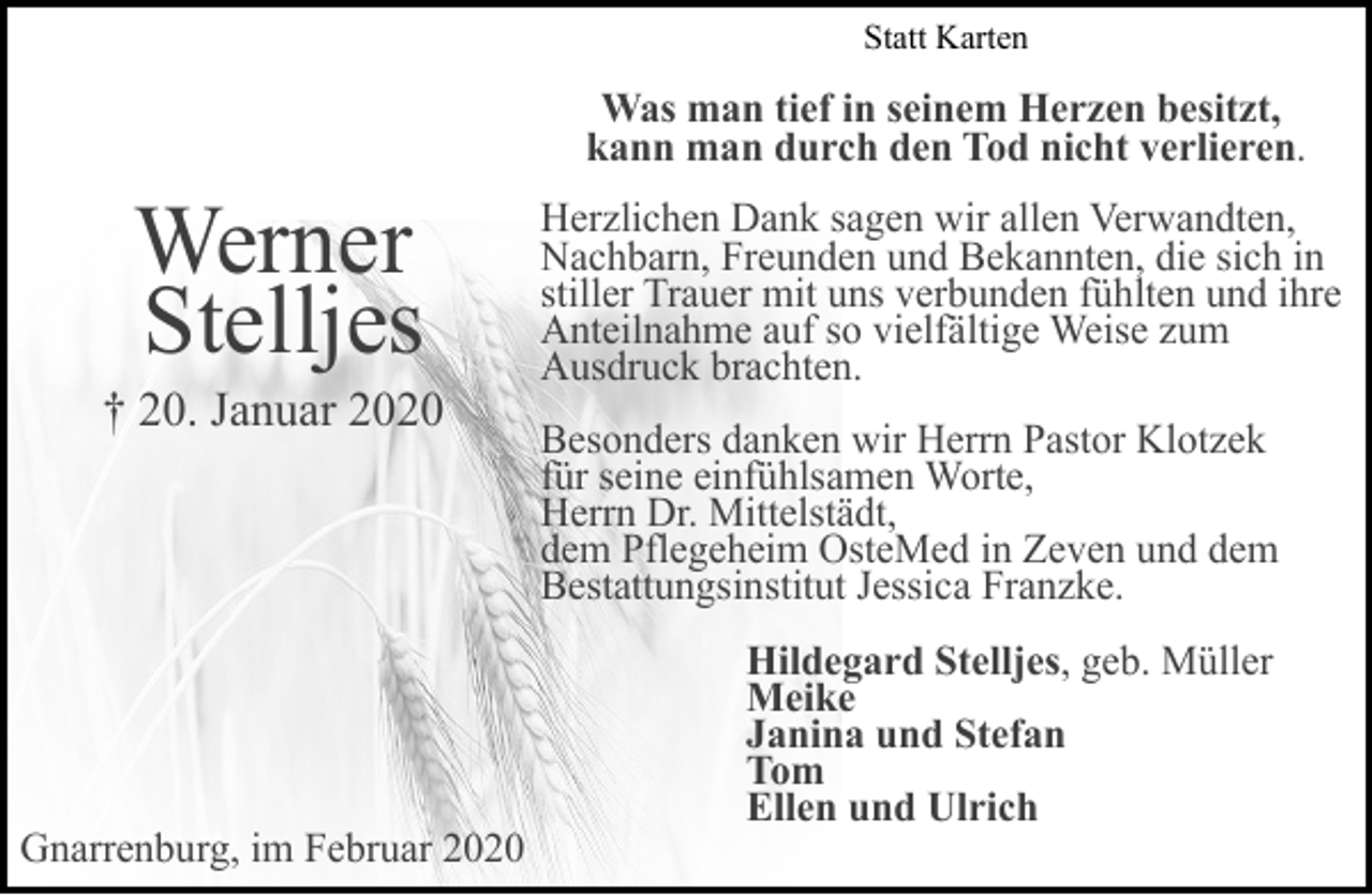<p>Statt Karten</p><p>Werner<br />Stelljes</p><p>† 20. Januar 2020</p><p>Gnarrenburg, im Februar 2020</p><p>Was man tief in seinem Herzen besitzt,<br />kann man durch den Tod nicht verlieren.<br />Herzlichen Dank sagen wir allen Verwandten,<br />Nachbarn, Freunden und Bekannten, die sich in<br />stiller Trauer mit uns verbunden fühlten und ihre<br />Anteilnahme auf so vielfältige Weise zum<br />Ausdruck brachten.<br />Besonders danken wir Herrn Pastor Klotzek<br />für seine einfühlsamen Worte,<br />Herrn Dr. Mittelstädt,<br />dem Pflegeheim OsteMed in Zeven und dem<br />Bestattungsinstitut Jessica Franzke.<br />Hildegard Stelljes, geb. Müller<br />Meike<br />Janina und Stefan<br />Tom<br />Ellen und Ulrich</p>
