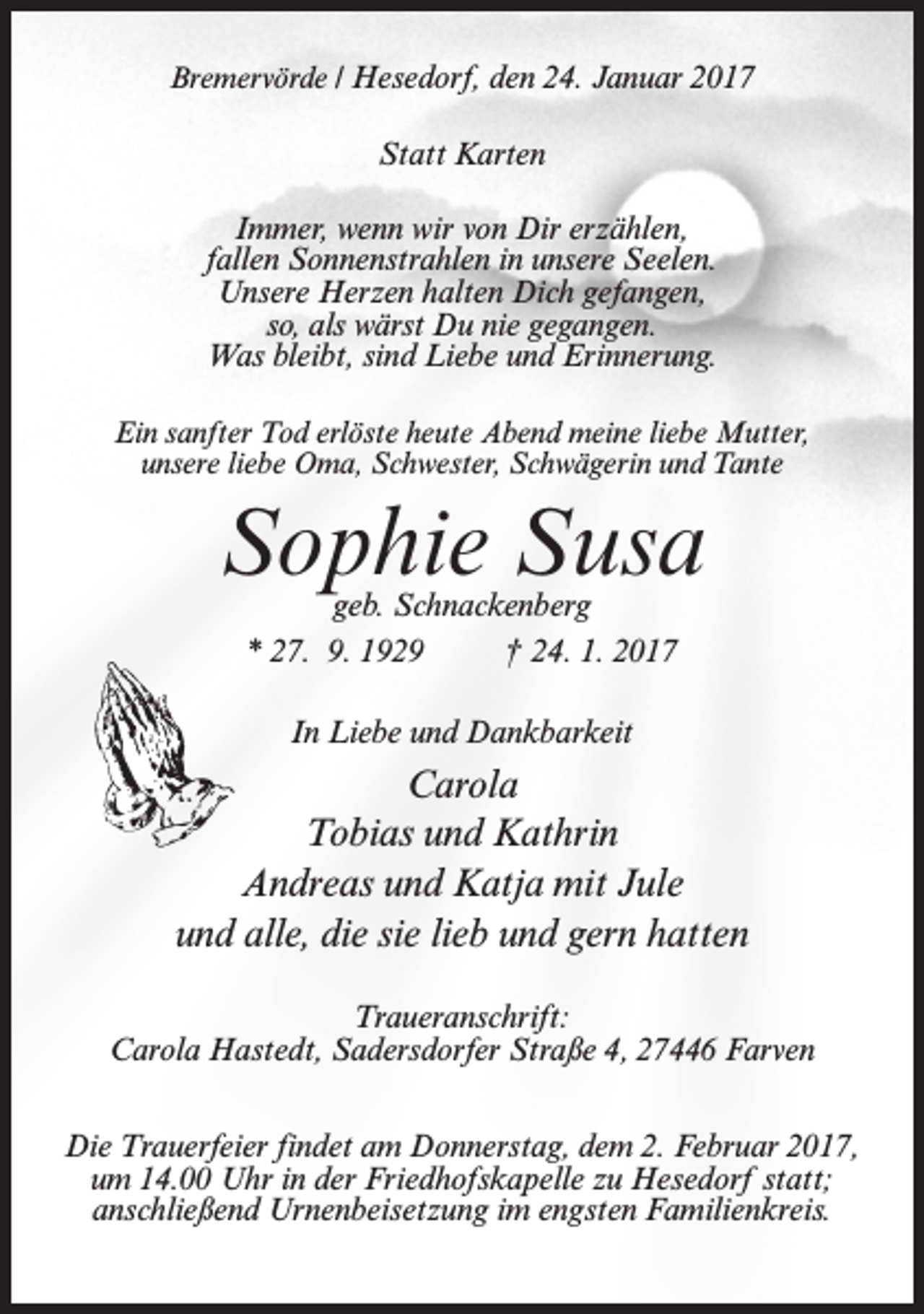 <p>Bremervörde / Hesedorf, den 24. Januar 2017</p><p>Statt Karten<br />Immer, wenn wir von Dir erzählen,<br />fallen Sonnenstrahlen in unsere Seelen.<br />Unsere Herzen halten Dich gefangen,<br />so, als wärst Du nie gegangen.<br />Was bleibt, sind Liebe und Erinnerung.<br />Ein sanfter Tod erlöste heute Abend meine liebe Mutter,<br />unsere liebe Oma, Schwester, Schwägerin und Tante</p><p>Sophie Susa<br />geb. Schnackenberg<br />* 27. 9. 1929<br />† 24. 1. 2017<br />In Liebe und Dankbarkeit</p><p>Carola<br />Tobias und Kathrin<br />Andreas und Katja mit Jule<br />und alle, die sie lieb und gern hatten<br />Traueranschrift:<br />Carola Hastedt, Sadersdorfer Straße 4, 27446 Farven<br />Die Trauerfeier findet am Donnerstag, dem 2. Februar 2017,<br />um 14.00 Uhr in der Friedhofskapelle zu Hesedorf statt;<br />anschließend Urnenbeisetzung im engsten Familienkreis.</p>