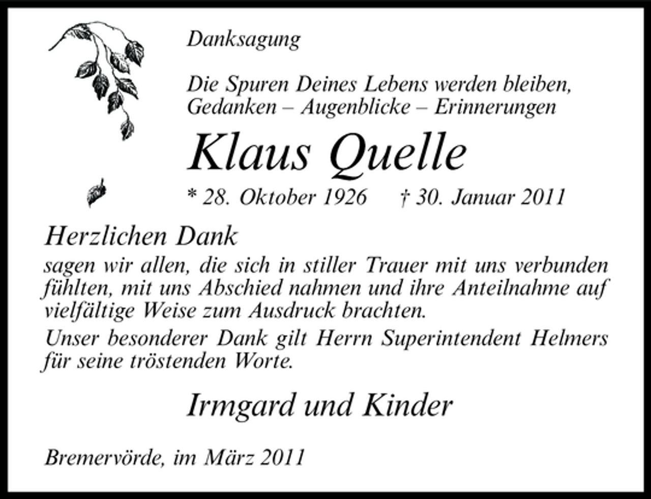 <p>Danksagung Die Spuren Deines Lebens werden bleiben, Gedanken – Augenblicke – Erinnerungen</p><p>Klaus Quelle<br />* 28. Oktober 1926 † 30. Januar 2011</p><p>Herzlichen Dank<br />sagen wir allen, die sich in stiller Trauer mit uns verbunden fühlten, mit uns Abschied nahmen und ihre Anteilnahme auf vielfältige Weise zum Ausdruck brachten. Unser besonderer Dank gilt Herrn Superintendent Helmers für seine tröstenden Worte.</p><p>Irmgard und Kinder<br />Bremervörde, im März 2011</p>
