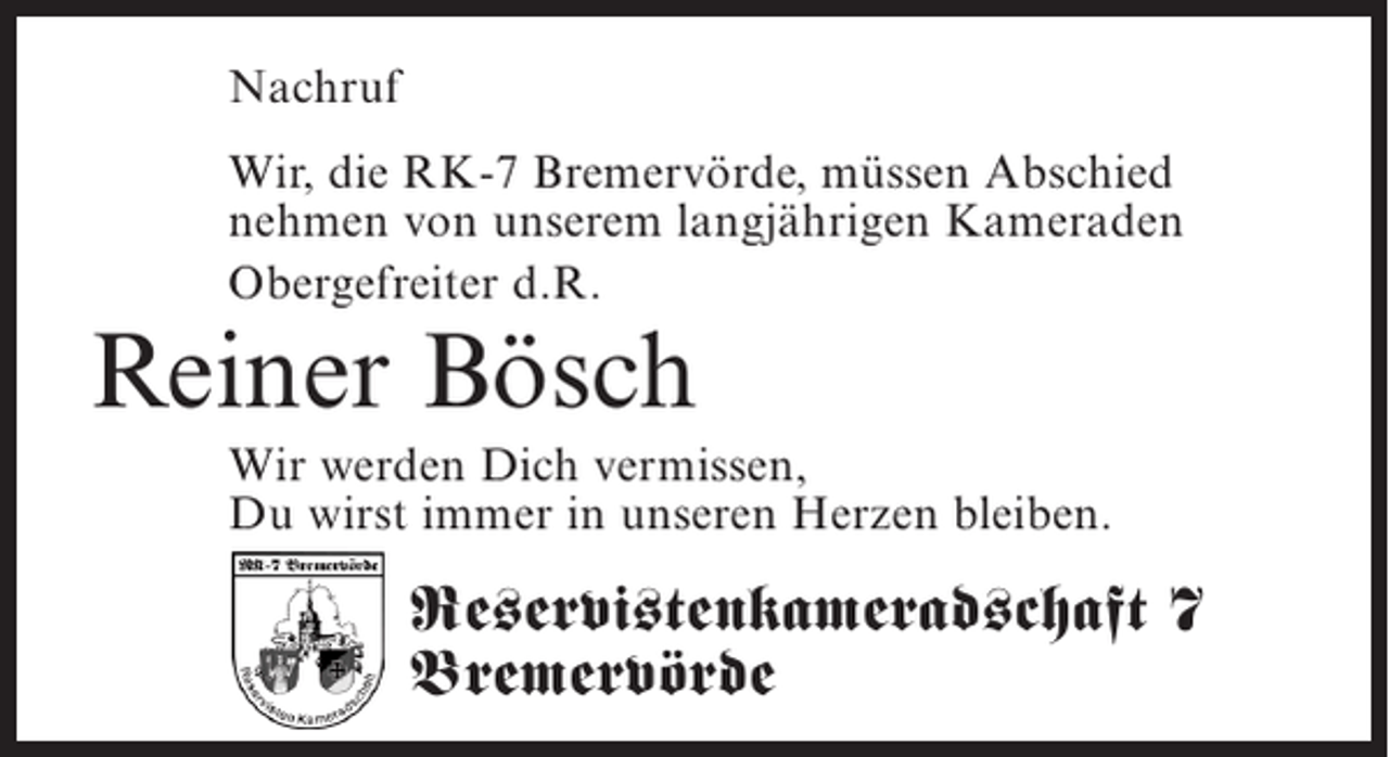 <p>Nachruf<br />Wir, die RK-7 Bremervörde, müssen Abschied<br />nehmen von unserem langjährigen Kameraden<br />Obergefreiter d.R.</p><p>Reiner Bösch</p><p>Wir werden Dich vermissen,<br />Du wirst immer in ­ nseren Herzen bleiben.<br />u</p><p>Reservistenkameradschaft 7<br />Bremervörde</p>