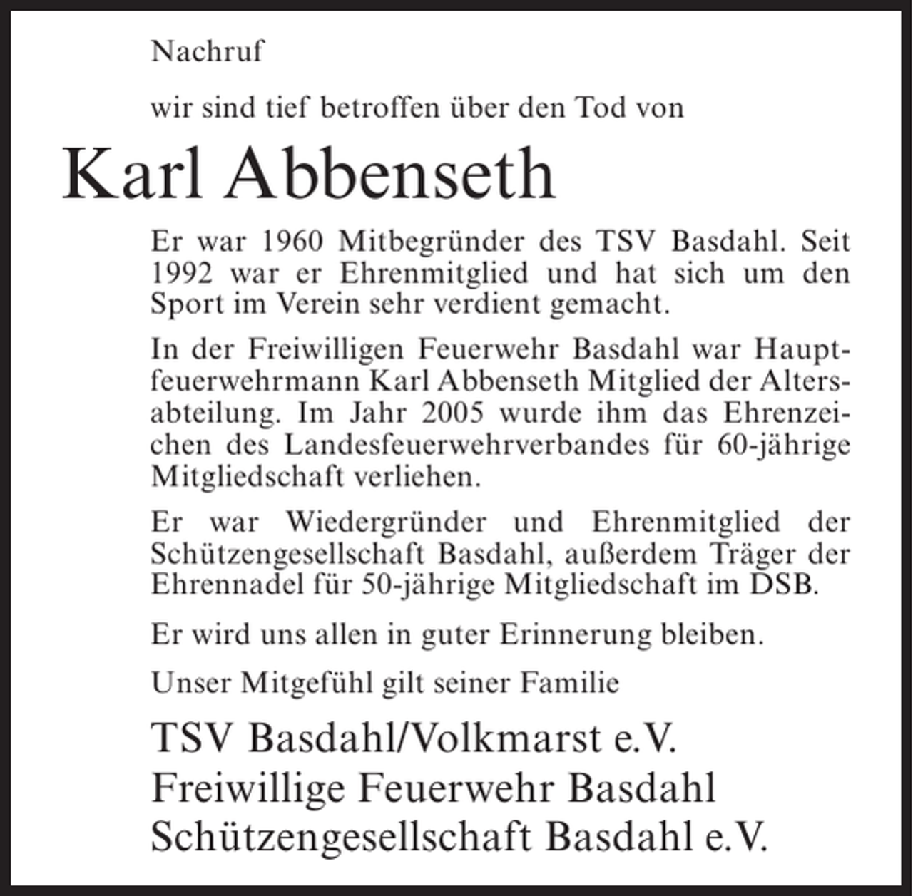 <p>Nachruf<br />wir sind tief betroffen über den Tod von</p><p>Karl Abbenseth<br />Er war 1960 Mitbegründer des TSV Basdahl. Seit<br />1992 war er Ehrenmitglied und hat sich um den<br />Sport im Verein sehr verdient gemacht.<br />In der Freiwilligen Feuerwehr Basdahl war Hauptfeuerwehrmann Karl Abbenseth Mitglied der Altersabteilung. Im Jahr 2005 wurde ihm das Ehrenzeichen des Landesfeuerwehrverbandes für 60-jährige<br />Mitgliedschaft verliehen.<br />Er war Wiedergründer und Ehrenmitglied der<br />Schützengesellschaft Basdahl, außerdem Träger der<br />Ehrennadel für 50-jährige Mitgliedschaft im DSB.<br />Er wird uns allen in guter Erinnerung bleiben.<br />Unser Mitgefühl gilt seiner Familie</p><p>TSV Basdahl/Volkmarst e.V.<br />Freiwillige Feuerwehr Basdahl<br />Schützengesellschaft Basdahl e.V.</p>