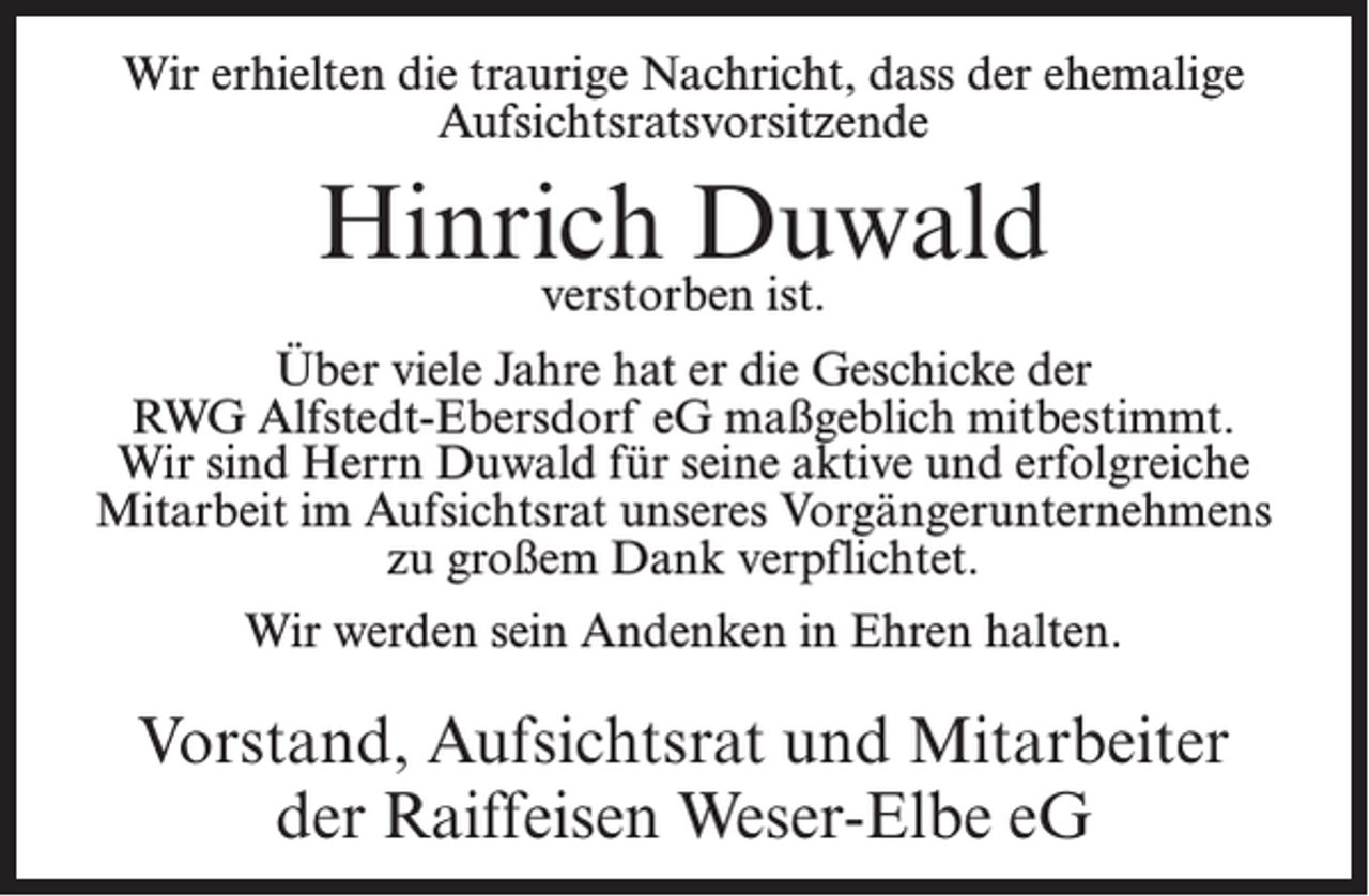 <p>Wir erhielten die traurige Nachricht, dass der ehemalige<br />Aufsichtsratsvorsitzende</p><p>Hinrich<br />Duwald<br />verstorben ist.<br />Über viele Jahre hat er die Geschicke der<br />RWG Alfstedt-Ebersdorf eG maßgeblich mitbestimmt.<br />Wir sind Herrn Duwald für seine aktive und erfolgreiche<br />Mitarbeit im Aufsichtsrat unseres Vorgängerunternehmens<br />zu großem Dank verpflichtet.<br />Wir werden sein Andenken in Ehren halten.</p><p>Vorstand, Aufsichtsrat und Mitarbeiter<br />der Raiffeisen Weser-Elbe eG</p>