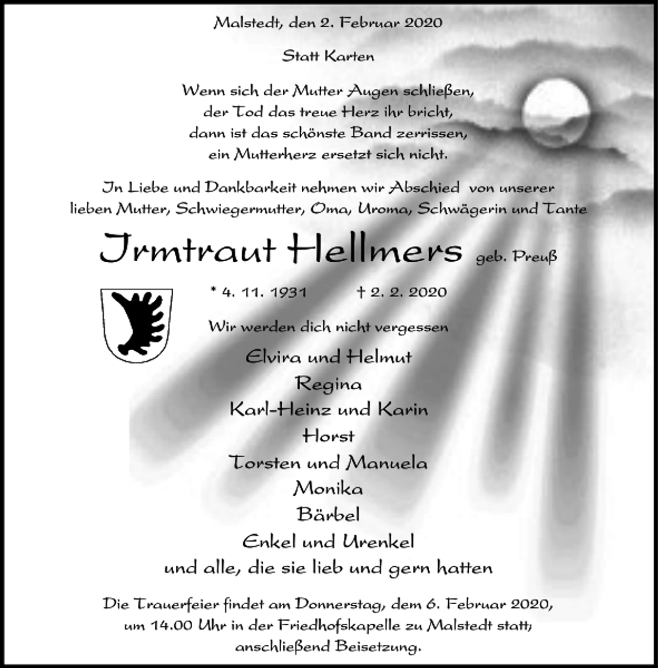 <p>Malstedt, den 2. Februar 2020<br />Statt Karten<br />Wenn sich der Mutter Augen schließen,<br />der Tod das treue Herz ihr bricht,<br />dann ist das schönste Band zerrissen,<br />ein Mutterherz ersetzt sich nicht.<br />In Liebe und Dankbarkeit nehmen wir Abschied von unserer<br />lieben Mutter, Schwiegermutter, Oma, Uroma, Schwägerin und Tante</p><p>Irmtraut Hellmers<br />* 4. 11. 1931</p><p>geb. Preuß</p><p>† 2. 2. 2020</p><p>Wir werden dich nicht vergessen</p><p>Elvira und Helmut<br />Regina<br />Karl-Heinz und Karin<br />Horst<br />Torsten und Manuela<br />Monika<br />Bärbel<br />Enkel und Urenkel<br />und alle, die sie lieb und gern hatten<br />Die Trauerfeier findet am Donnerstag, dem 6. Februar 2020,<br />um 14.00 Uhr in der Friedhofskapelle zu Malstedt statt;<br />anschließend Beisetzung.</p>