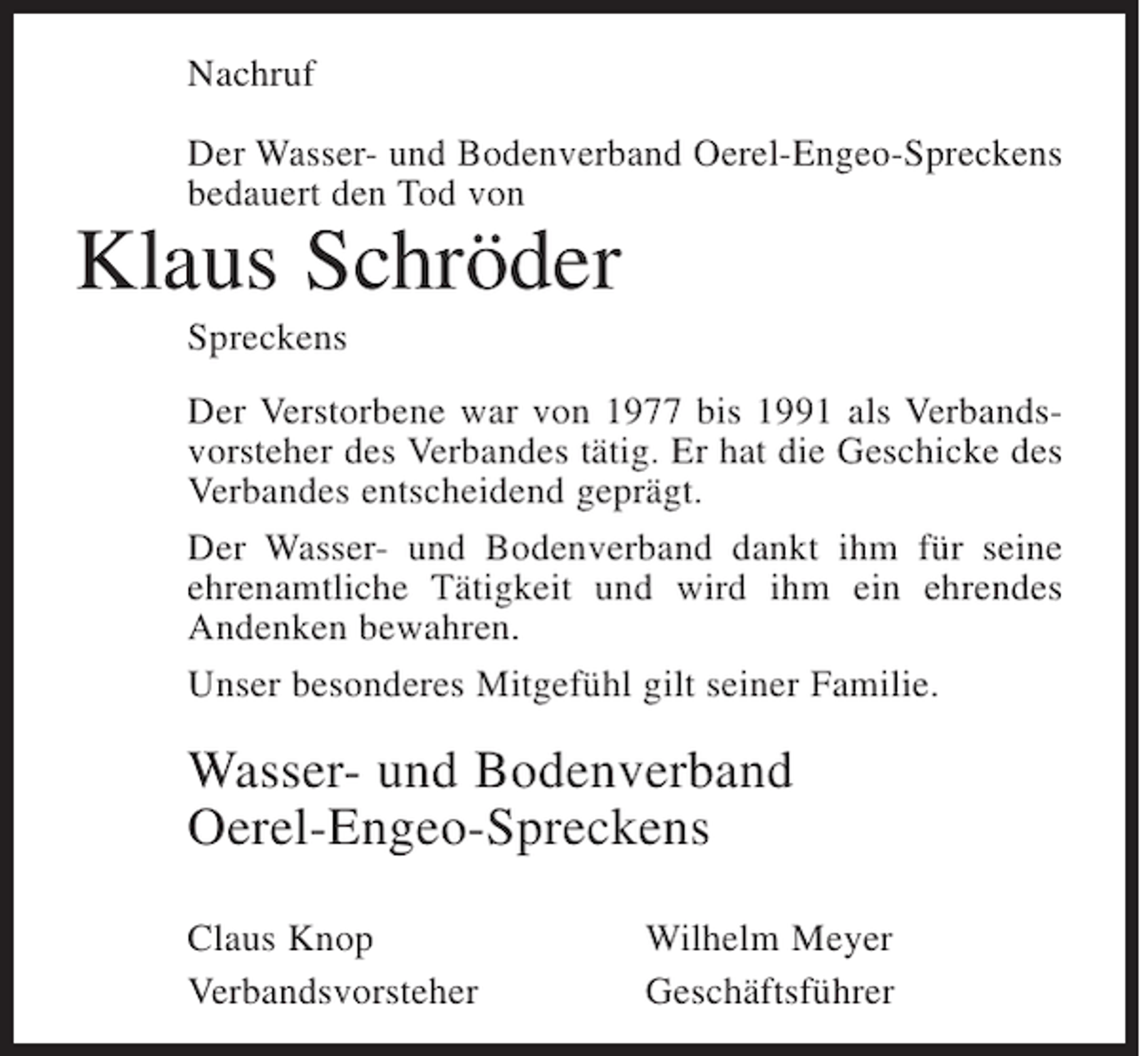 <p>Nachruf<br />Der Wasser- und Bodenverband Oerel-Engeo-Spreckens<br />bedauert den Tod von</p><p>Klaus Schröder<br />Spreckens<br />Der Verstorbene war von 1977 bis 1991 als Verbandsvorsteher des Verbandes tätig. Er hat die Geschicke des<br />Verbandes entscheidend geprägt.<br />Der Wasser- und Bodenverband dankt ihm für seine<br />ehrenamtliche Tätigkeit und wird ihm ein ehrendes<br />Andenken bewahren.<br />Unser besonderes Mitgefühl gilt seiner Familie.</p><p>Wasser- und Bodenverband<br />Oerel-Engeo-Spreckens<br />Claus Knop<br />Verbandsvorsteher</p><p>Wilhelm Meyer<br />Geschäftsführer</p>