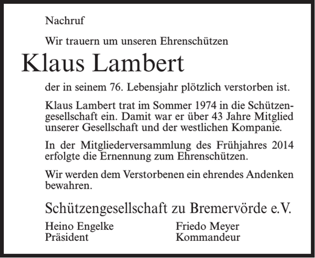 <p>Nachruf<br />Wir trauern um unseren Ehrenschützen</p><p>Klaus Lambert<br />der in seinem 76. Lebensjahr plötzlich verstorben ist.<br />Klaus Lambert trat im Sommer 1974 in die Schützengesellschaft ein. Damit war er über 43 Jahre Mitglied<br />unserer Gesellschaft und der westlichen Kompanie.<br />In der Mitgliederversammlung des Frühjahres 2014<br />erfolgte die Ernennung zum Ehrenschützen.<br />Wir werden dem Verstorbenen ein ehrendes Andenken<br />bewahren.</p><p>Schützengesellschaft zu Bremervörde e.V.<br />Heino Engelke<br />Präsident</p><p>Friedo Meyer<br />Kommandeur</p>