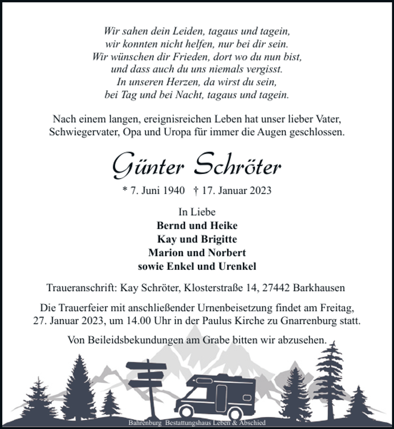 <p>Wir sahen dein Leiden, tagaus und tagein,<br />wir konnten nicht helfen, nur bei dir sein.<br />Wir wünschen dir Frieden, dort wo du nun bist,<br />und dass auch du uns niemals vergisst.<br />In unseren Herzen, da wirst du sein,<br />bei Tag und bei Nacht, tagaus und tagein.<br />Nach einem langen, ereignisreichen Leben hat unser lieber Vater,<br />Schwiegervater, Opa und Uropa für immer die Augen geschlossen.</p><p>Günter Schröter<br />* 7. Juni 1940 † 17. Januar 2023<br />In Liebe<br />Bernd und Heike<br />Kay und Brigitte<br />Marion und Norbert<br />sowie Enkel und Urenkel<br />Traueranschrift: Kay Schröter, Klosterstraße 14, 27442 Barkhausen<br />Die Trauerfeier mit anschließender Urnenbeisetzung findet am Freitag,<br />27. Januar 2023, um 14.00 Uhr in der Paulus Kirche zu Gnarrenburg statt.<br />Von Beileidsbekundungen am Grabe bitten wir abzusehen.</p><p>Bahrenburg Bestattungshaus Leben &amp; Abschied</p>