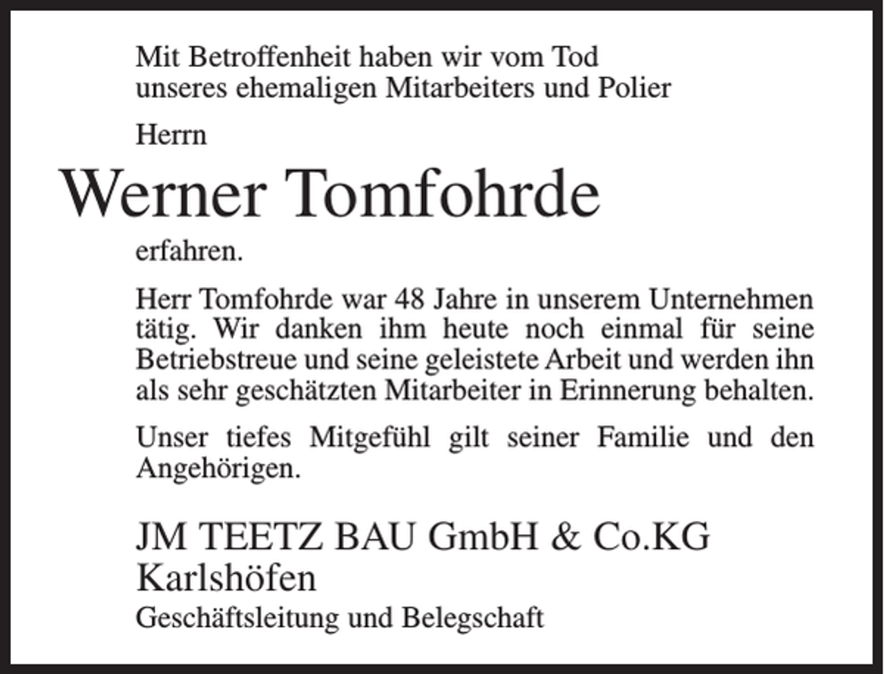 <p>Mit Betroffenheit haben wir vom Tod<br />unseres ehemaligen Mitarbeiters und Polier<br />Herrn</p><p>Werner Tomfohrde<br />erfahren.<br />Herr Tomfohrde war 48 Jahre in unserem Unternehmen<br />tätig. Wir danken ihm heute noch einmal für seine<br />Betriebstreue und seine geleistete Arbeit und werden ihn<br />als sehr geschätzten Mitarbeiter in Erinnerung behalten.<br />Unser tiefes Mitgefühl gilt seiner Familie und den<br />Angehörigen.</p><p>JM TEETZ BAU GmbH &amp; Co.KG<br />Karlshöfen<br />Geschäftsleitung und Belegschaft</p>
