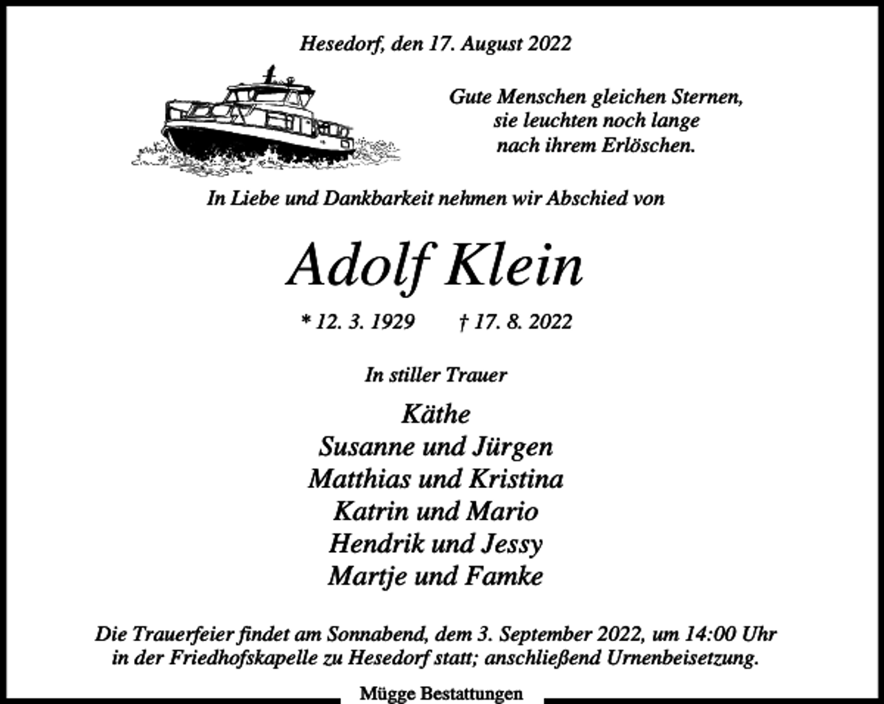 <p>Hesedorf, den 17. August 2022<br />Gute Menschen gleichen Sternen,<br />sie leuchten noch lange<br />nach ihrem Erlöschen.<br />In Liebe und Dankbarkeit nehmen wir Abschied von</p><p>Adolf Klein<br />* 12. 3. 1929</p><p>† 17. 8. 2022</p><p>In stiller Trauer</p><p>Käthe<br />Susanne und Jürgen<br />Matthias und Kristina<br />Katrin und Mario<br />Hendrik und Jessy<br />Martje und Famke<br />Die Trauerfeier findet am Sonnabend, dem 3. September 2022, um 14:00 Uhr<br />in der Friedhofskapelle zu Hesedorf statt; anschließend Urnenbeisetzung.<br />Mügge Bestattungen</p>