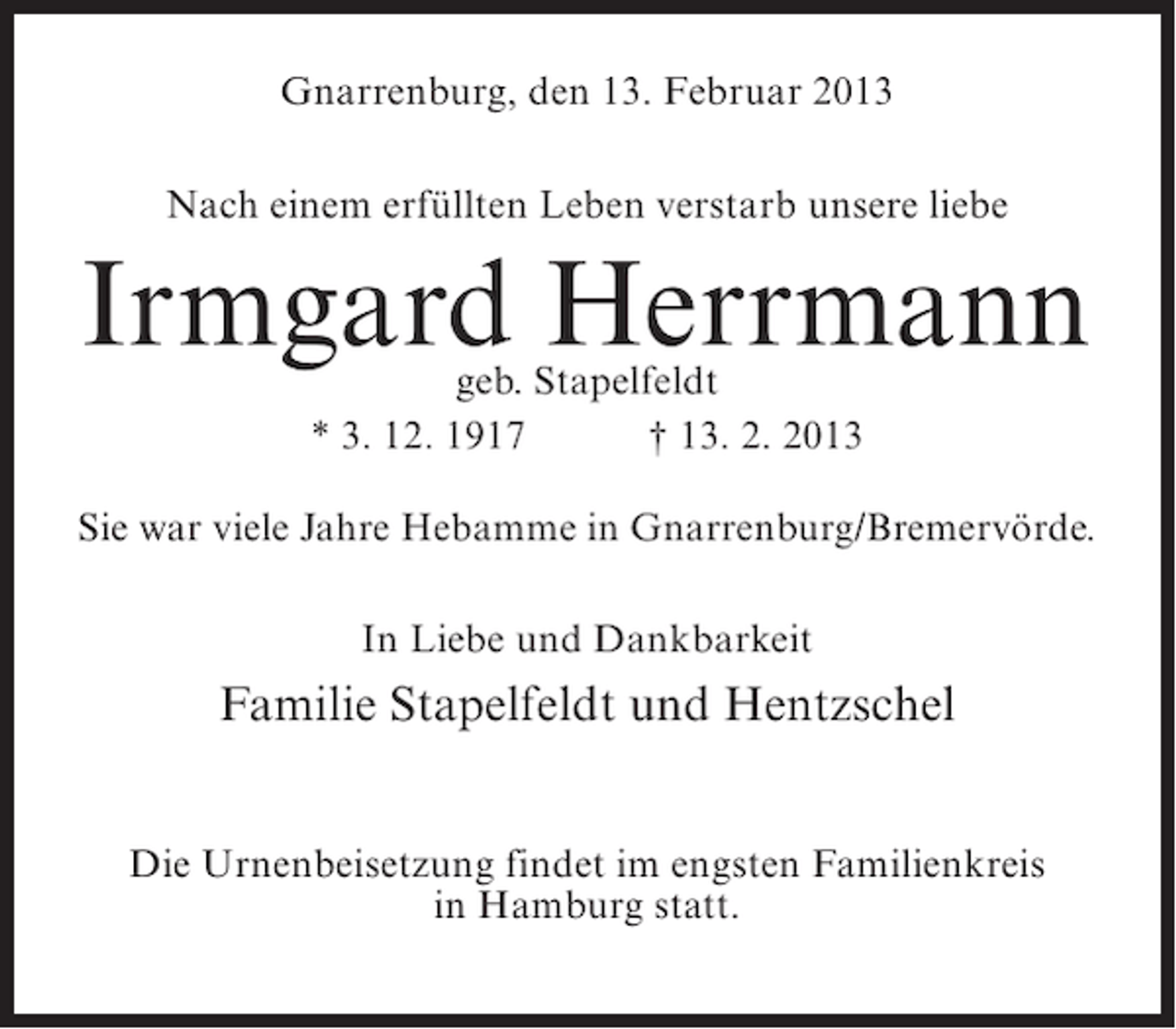 <p>Gnarrenburg, den 13. Februar 2013<br />Nach einem erfüllten Leben verstarb unsere liebe</p><p>Irmgard Herrmann<br />geb. Stapelfeldt<br />* 3. 12. 1917<br />† 13. 2. 2013</p><p>Sie war viele Jahre Hebamme in Gnarrenburg/Bremervörde.<br />In Liebe und Dankbarkeit</p><p>Familie Stapelfeldt und Hentzschel<br />Die Urnenbeisetzung findet im engsten Familienkreis<br />in Hamburg statt.</p>