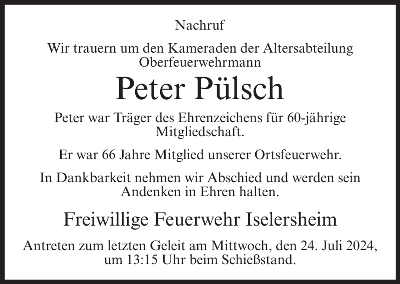 <p>Nachruf<br />Wir trauern um den Kameraden der Altersabteilung<br />Oberfeuerwehrmann</p><p>Peter Pülsch<br />Peter war Träger des Ehrenzeichens für 60-jährige<br />Mitgliedschaft.<br />Er war 66 Jahre Mitglied unserer Ortsfeuerwehr.<br />In Dankbarkeit nehmen wir Abschied und werden sein<br />Andenken in Ehren halten.</p><p>Freiwillige Feuerwehr Iselersheim<br />Antreten zum letzten Geleit am Mittwoch, den 24. Juli 2024,<br />um 13:15 Uhr beim Schießstand.</p>