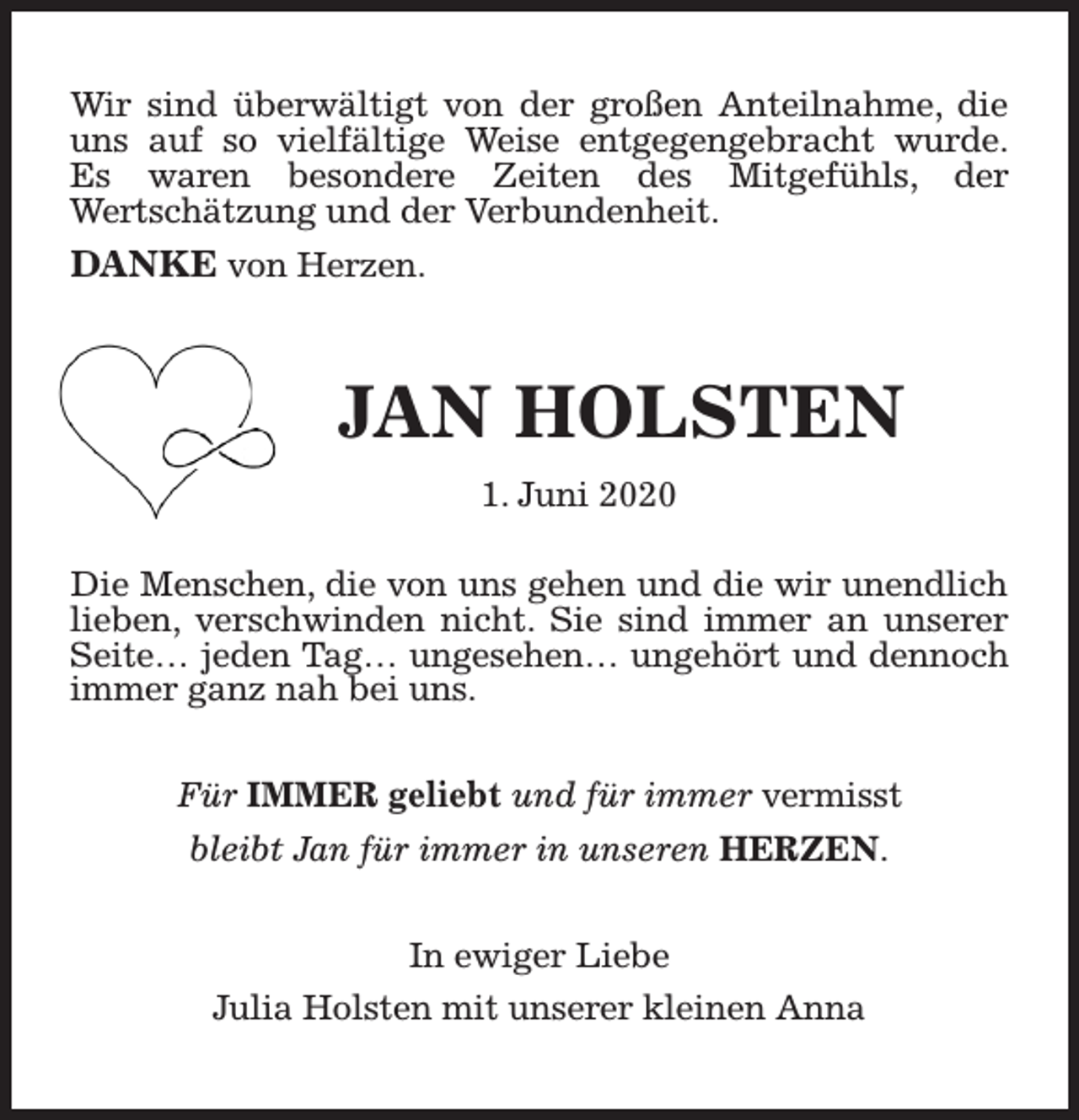 <p>Wir sind überwältigt von der großen Anteilnahme, die<br />uns auf so vielfältige Weise entgegengebracht wurde.<br />Es waren besondere Zeiten des Mitgefühls, der<br />Wertschätzung und der Verbundenheit.<br />DANKE von Herzen.</p><p>JAN HOLSTEN<br />1. Juni 2020<br />Die Menschen, die von uns gehen und die wir unendlich<br />lieben, verschwinden nicht. Sie sind immer an unserer<br />Seite… jeden Tag… ungesehen… ungehört und dennoch<br />immer ganz nah bei uns.<br />Für IMMER geliebt und für immer vermisst<br />bleibt Jan für immer in unseren HERZEN.<br />In ewiger Liebe<br />Julia Holsten mit unserer kleinen Anna</p>