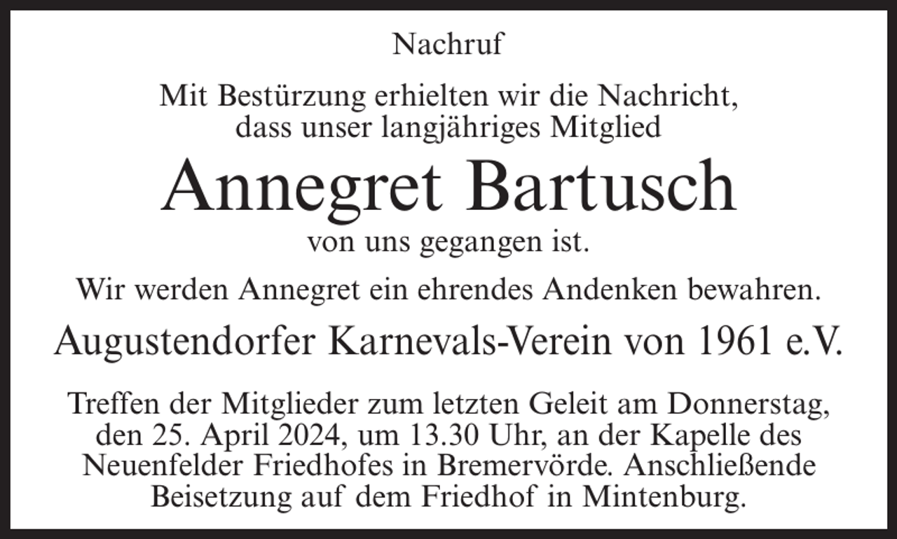 <p>Nachruf<br />Mit Bestürzung erhielten wir die Nachricht,<br />dass unser langjähriges Mitglied</p><p>Annegret Bartusch<br />von uns gegangen ist.</p><p>Wir werden Annegret ein ehrendes Andenken bewahren.</p><p>Augustendorfer Karnevals-Verein von 1961 e.V.<br />Treffen der Mitglieder zum letzten Geleit am Donnerstag,<br />den 25. April 2024, um 13.30 Uhr, an der Kapelle des<br />Neuenfelder Friedhofes in Bremervörde. Anschließende<br />Beisetzung auf dem Friedhof in Mintenburg.</p>