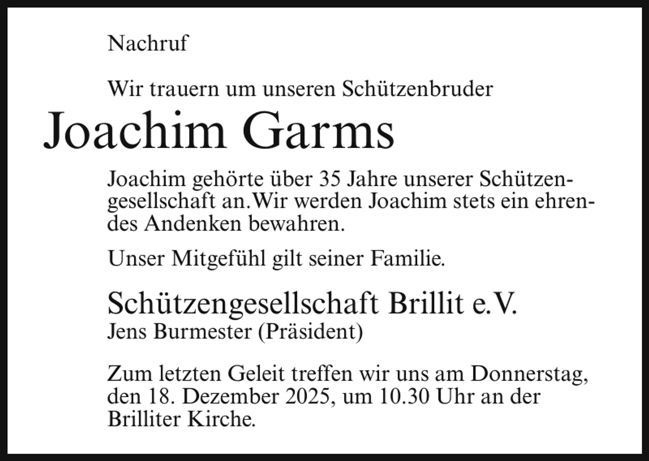 <p>Nachruf<br />Wir trauern um unseren Schützenbruder</p><p>Joachim Garms</p><p>Joachim gehörte über 35 Jahre unserer Schützengesellschaft an.Wir werden Joachim stets ein ehrendes Andenken bewahren.<br />Unser Mitgefühl gilt seiner Familie.</p><p>Schützengesellschaft Brillit e.V.</p><p>Jens Burmester (Präsident)</p><p>Zum letzten Geleit treffen wir uns am Donnerstag,<br />den 18. Dezember 2025, um 10.30 Uhr an der<br />Brilliter Kirche.</p>