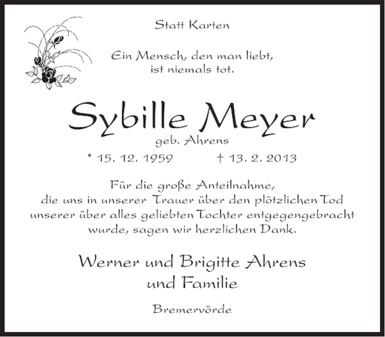 <p>Statt Karten<br />Ein Mensch, den man liebt,<br />ist niemals tot.</p><p>Sybille Meyer<br />geb. Ahrens<br />* 15. 12. 1959<br />† 13. 2. 2013</p><p>Für die große Anteilnahme,<br />die uns in unserer Trauer über den plötzlichen Tod<br />unserer über alles geliebten Tochter entgegengebracht<br />wurde, sagen wir herzlichen Dank.</p><p>Werner und Brigitte Ahrens<br />und Familie<br />Bremervörde</p>