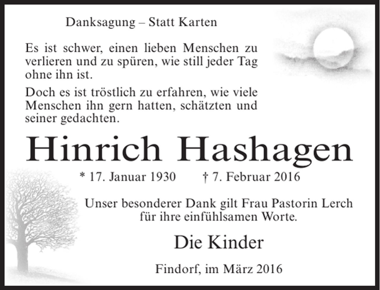 <p>Danksagung – Statt Karten<br />Es ist schwer, einen lieben Menschen zu<br />verlieren und zu spüren, wie still jeder Tag<br />ohne ihn ist.<br />Doch es ist tröstlich zu erfahren, wie viele<br />Menschen ihn gern hatten, schätzten und<br />seiner gedachten.</p><p>Hinrich Hashagen<br />* 17. Januar 1930</p><p>† 7. Februar 2016</p><p>Unser besonderer Dank gilt Frau Pastorin Lerch<br />für ihre einfühlsamen Worte.</p><p>Die Kinder<br />Findorf, im März 2016</p>