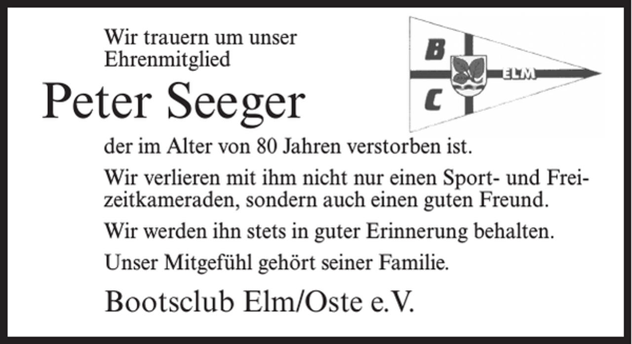<p>Wir trauern um unser<br />Ehrenmitglied</p><p>Peter Seeger<br />der im Alter von 80 Jahren verstorben ist.<br />Wir verlieren mit ihm nicht nur einen Sport- und Freizeitkameraden, sondern auch einen guten Freund.<br />Wir werden ihn stets in guter Erinnerung behalten.<br />Unser Mitgefühl gehört seiner Familie.</p><p>Bootsclub Elm/Oste e.V.</p>