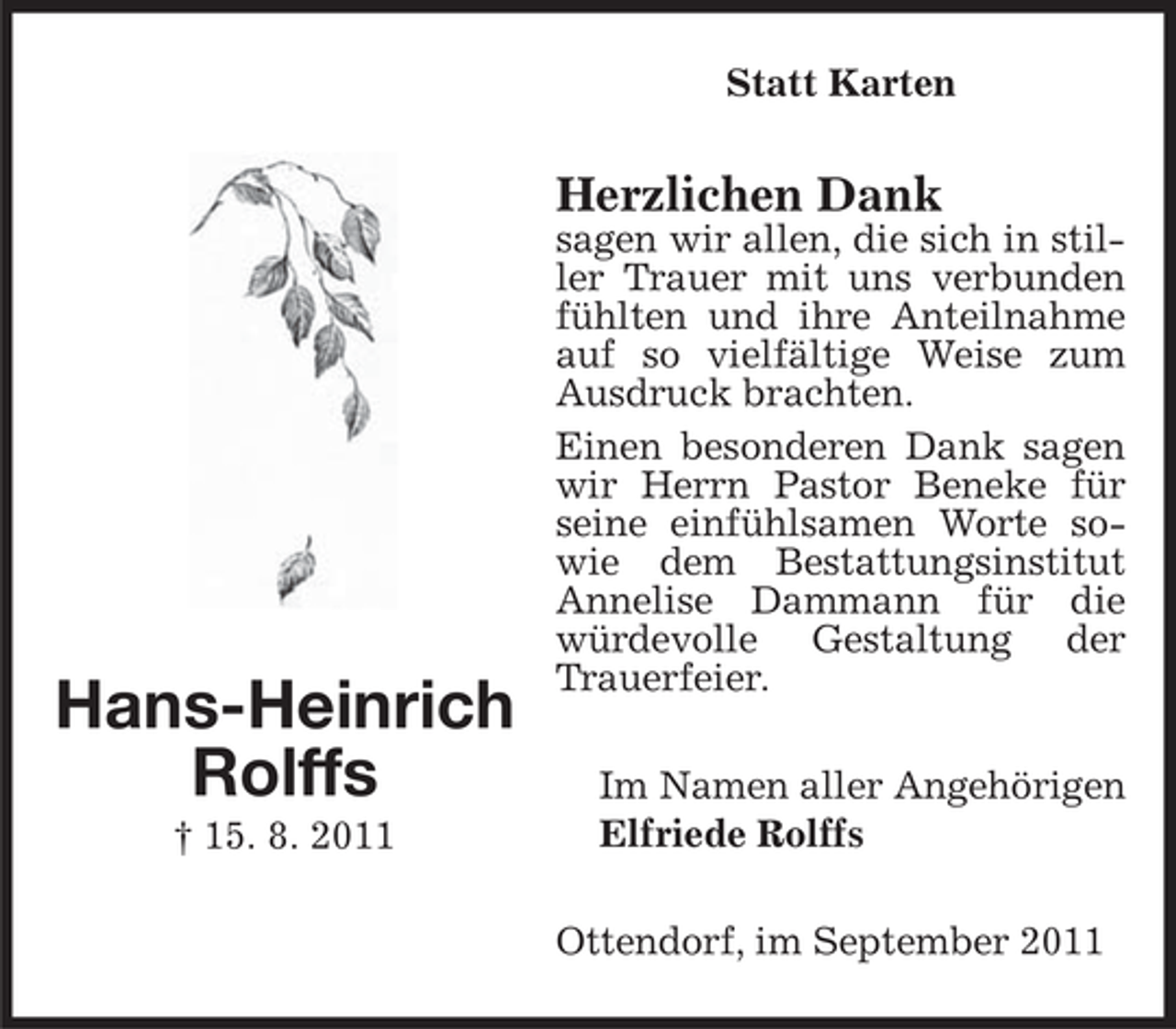 <p>Statt Karten</p><p>Herzlichen Dank</p><p>Hans-Heinrich<br />Rolffs<br />† 15. 8. 2011</p><p>sagen wir allen, die sich in stiller Trauer mit uns verbunden<br />fühlten und ihre Anteilnahme<br />auf so vielfältige Weise zum<br />Ausdruck brachten.<br />Einen besonderen Dank sagen<br />wir Herrn Pastor Beneke für<br />seine einfühlsamen Worte sowie dem Bestattungsinstitut<br />Annelise Dammann für die<br />würdevolle Gestaltung der<br />Trauerfeier.<br />Im Namen aller Angehörigen<br />Elfriede Rolffs<br />Ottendorf, im September 2011</p>