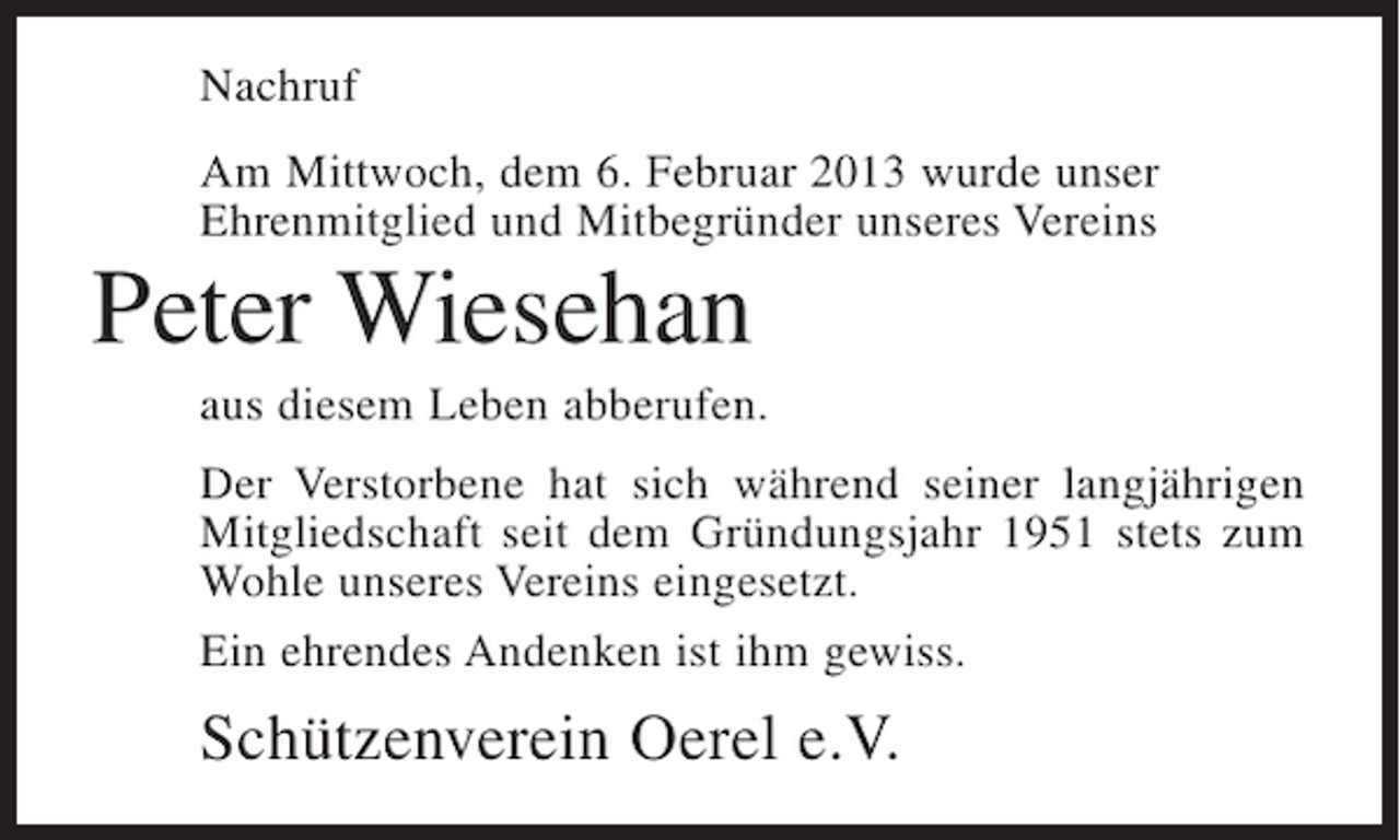 <p>Nachruf<br />Am Mittwoch, dem 6. Februar 2013 wurde unser<br />Ehrenmitglied und Mitbegründer unseres Vereins</p><p>Peter Wiesehan<br />aus diesem Leben abberufen.<br />Der Verstorbene hat sich während seiner langjährigen<br />Mitgliedschaft seit dem Gründungsjahr 1951 stets zum<br />Wohle unseres Vereins eingesetzt.<br />Ein ehrendes Andenken ist ihm gewiss.</p><p>Schützenverein Oerel e.V.</p>