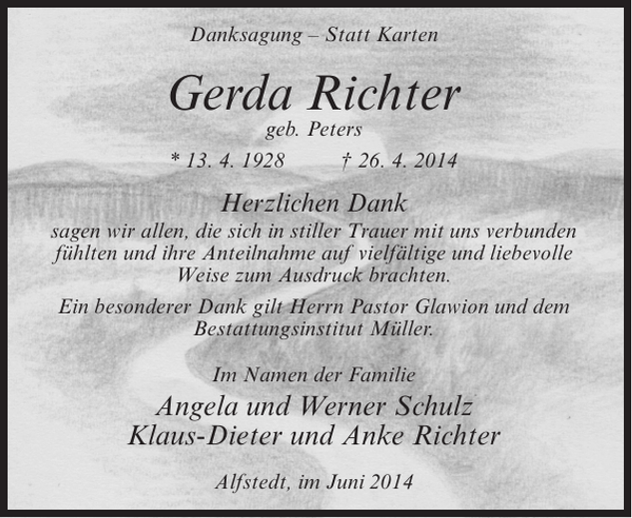 <p>Danksagung – Statt Karten</p><p>Gerda Richter<br />geb. Peters<br />* 13. 4. 1928<br />† 26. 4. 2014</p><p>Herzlichen Dank<br />sagen wir allen, die sich in stiller Trauer mit uns verbunden<br />fühlten und ihre Anteilnahme auf vielfältige und liebevolle<br />Weise zum Ausdruck brachten.<br />Ein besonderer Dank gilt Herrn Pastor Glawion und dem<br />Bestattungsinstitut Müller.<br />Im Namen der Familie</p><p>Angela und Werner Schulz<br />Klaus-Dieter und Anke Richter<br />Alfstedt, im Juni 2014</p>