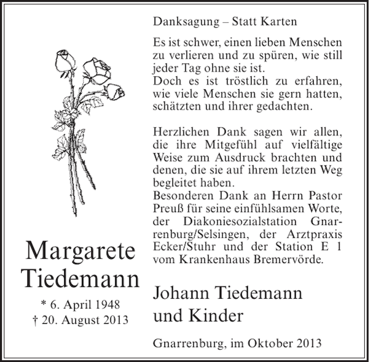 <p>Danksagung – Statt Karten<br />Es ist schwer, einen lieben Menschen<br />zu verlieren und zu spüren, wie still<br />jeder Tag ohne sie ist.<br />Doch es ist tröstlich zu erfahren,<br />wie viele Menschen sie gern hatten,<br />schätzten und ihrer gedachten.</p><p>Margarete<br />Tiedemann<br />* 6. April 1948<br />† 20. August 2013</p><p>Herzlichen Dank sagen wir allen,<br />die ihre Mitgefühl auf vielfältige<br />Weise zum Ausdruck brachten und<br />denen, die sie auf ihrem letzten Weg<br />begleitet haben.<br />Besonderen Dank an Herrn Pastor<br />Preuß für seine einfühlsamen Worte,<br />der Diakoniesozialstation Gnarrenburg/Selsingen, der Arztpraxis<br />Ecker/Stuhr und der Station E 1<br />vom Krankenhaus Bremervörde.</p><p>Johann Tiedemann<br />und Kinder<br />Gnarrenburg, im Oktober 2013</p>