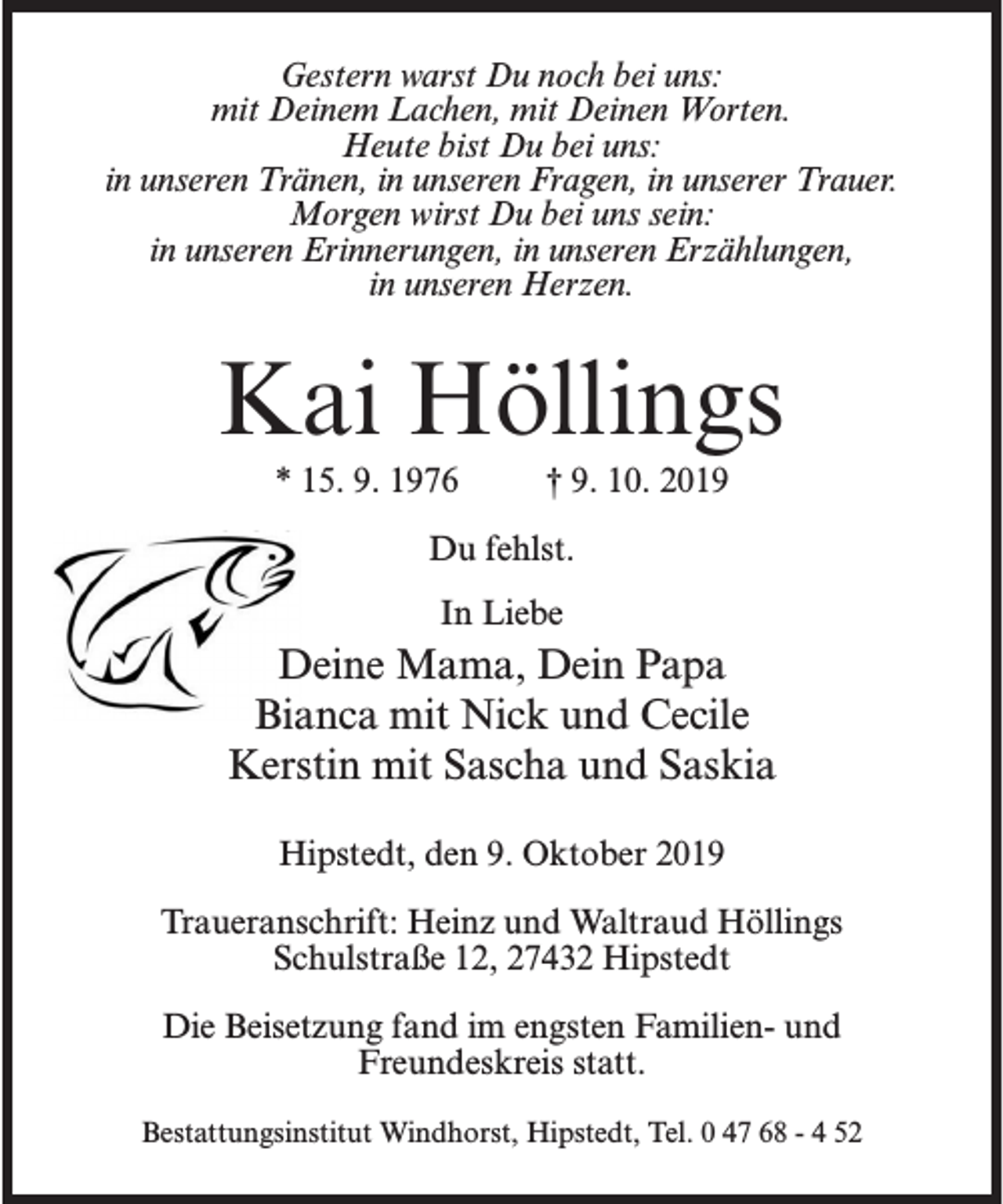 <p>Gestern warst Du noch bei uns:<br />mit Deinem Lachen, mit Deinen Worten.<br />Heute bist Du bei uns:<br />in unseren Tränen, in unseren Fragen, in unserer Trauer.<br />Morgen wirst Du bei uns sein:<br />in unseren Erinnerungen, in unseren Erzählungen,<br />in unseren Herzen.</p><p>Kai Höllings<br />* 15. 9. 1976 † 9. 10. 2019<br />Du fehlst.<br />In Liebe</p><p>Deine Mama, Dein Papa<br />Bianca mit Nick und Cecile<br />Kerstin mit Sascha und Saskia<br />Hipstedt, den 9. Oktober 2019<br />Traueranschrift: Heinz und Waltraud Höllings<br />Schulstraße 12, 27432 Hipstedt<br />Die Beisetzung fand im engsten Familien- und<br />Freundeskreis statt.<br />Bestattungsinstitut Windhorst, Hipstedt, Tel. 0 47 68 - 4 52</p>