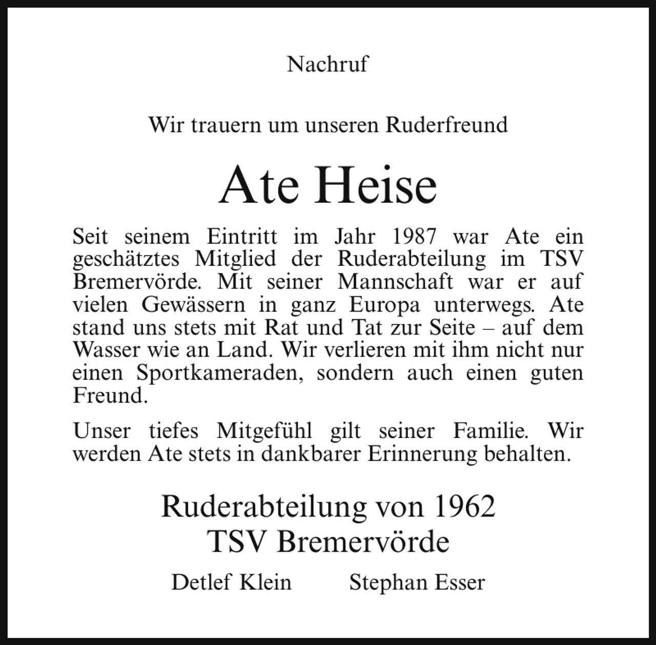<p>Nachruf<br />Wir trauern um unseren Ruderfreund</p><p>Ate Heise<br />Seit seinem Eintritt im Jahr 1987 war Ate ein<br />geschätztes Mitglied der Ruderabteilung im TSV<br />Bremervörde. Mit seiner Mannschaft war er auf<br />vielen Gewässern in ganz Europa unterwegs. Ate<br />stand uns stets mit Rat und Tat zur Seite – auf dem<br />Wasser wie an Land. Wir verlieren mit ihm nicht nur<br />einen Sportkameraden, sondern auch einen guten<br />Freund.<br />Unser tiefes Mitgefühl gilt seiner Familie. Wir<br />werden Ate stets in dankbarer Erinnerung behalten.</p><p>Ruderabteilung von 1962<br />TSV Bremervörde<br />Detlef Klein</p><p>Stephan Esser</p>