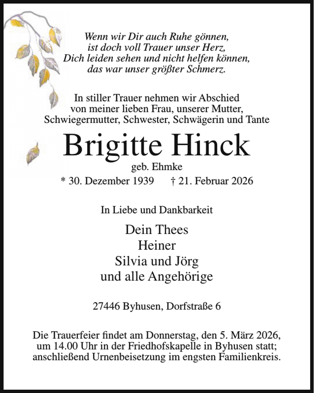 <p>Wenn wir Dir auch Ruhe gönnen,<br />ist doch voll Trauer unser Herz,<br />Dich leiden sehen und nicht helfen können,<br />das war unser größter Schmerz.<br />In stiller Trauer nehmen wir Abschied<br />von meiner lieben Frau, unserer Mutter,<br />Schwiegermutter, Schwester, Schwägerin und Tante</p><p>Brigitte Hinck</p><p>geb. Ehmke<br />* 30. Dezember 1939<br />† 21. Februar 2026<br />In Liebe und Dankbarkeit</p><p>Dein Thees<br />Heiner<br />Silvia und Jörg<br />und alle Angehörige<br />27446 Byhusen, Dorfstraße 6<br />Die Trauerfeier findet am Donnerstag, den 5. März 2026,<br />um 14.00 Uhr in der Friedhofskapelle in Byhusen statt;<br />anschließend Urnenbeisetzung im engsten Familienkreis.</p>