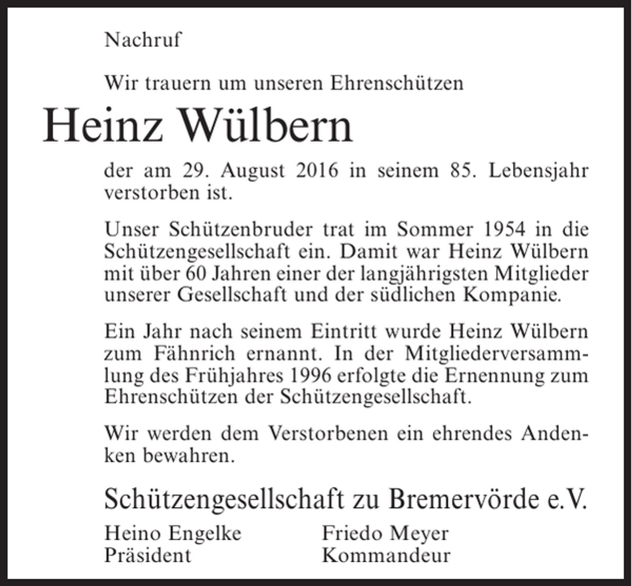 <p>Nachruf<br />Wir trauern um unseren Ehrenschützen</p><p>Heinz Wülbern<br />der am 29. August 2016 in seinem 85. Lebensjahr<br />verstorben ist.<br />Unser Schützenbruder trat im Sommer 1954 in die<br />Schützengesellschaft ein. Damit war Heinz Wülbern<br />mit über 60 Jahren einer der langjährigsten Mitglieder<br />unserer Gesellschaft und der südlichen Kompanie.<br />Ein Jahr nach seinem Eintritt wurde Heinz Wülbern<br />zum Fähnrich ernannt. In der Mitgliederversammlung des Frühjahres 1996 erfolgte die Ernennung zum<br />Ehrenschützen der Schützengesellschaft.<br />Wir werden dem Verstorbenen ein ehrendes Andenken bewahren.</p><p>Schützengesellschaft zu Bremervörde e.V.<br />Heino Engelke<br />Präsident</p><p>Friedo Meyer<br />Kommandeur</p>