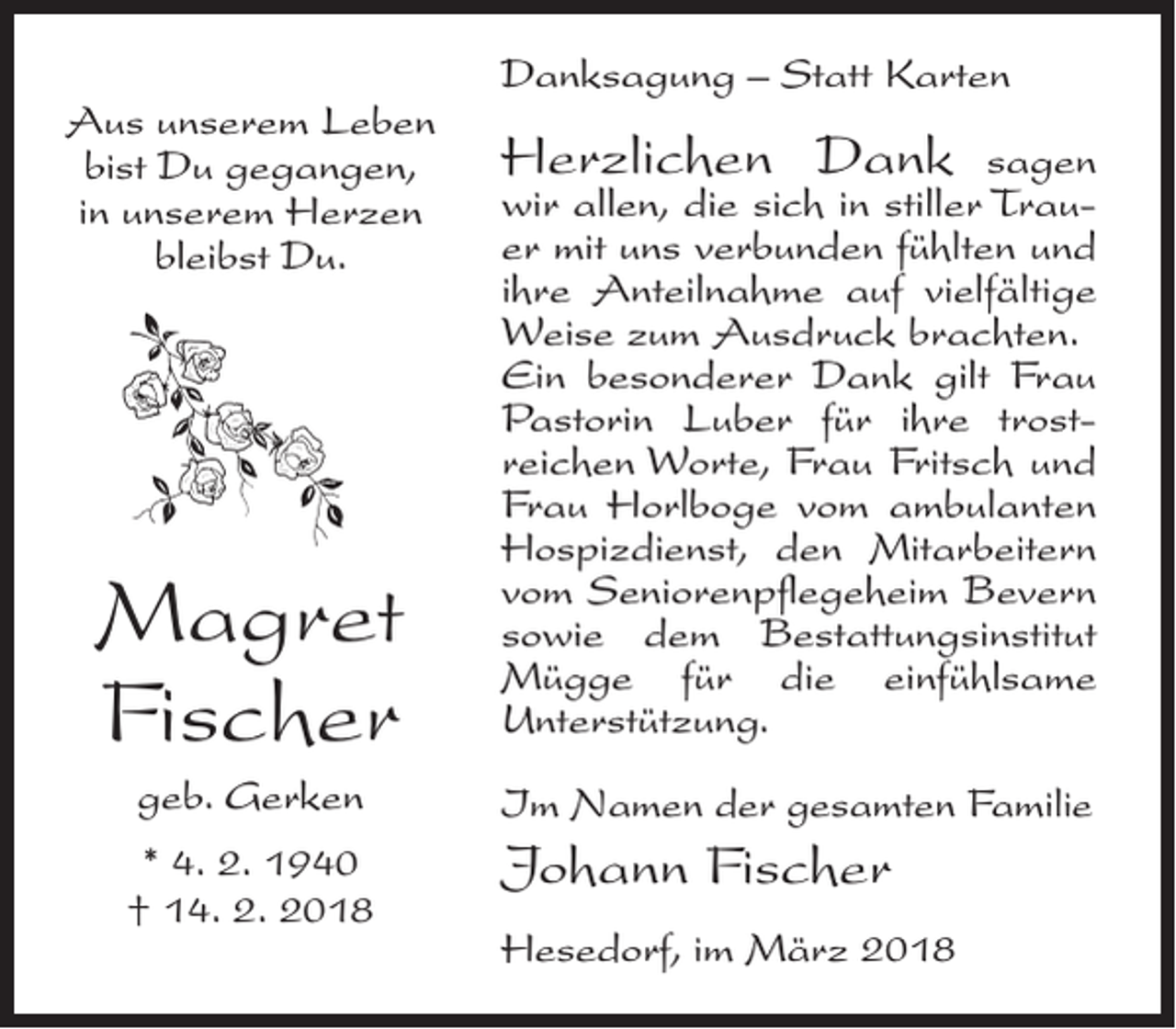 <p>Aus unserem Leben<br />bist Du gegangen,<br />in unserem Herzen<br />bleibst Du.</p><p>Magret<br />Fischer</p><p>Danksagung – Statt Karten</p><p>Herzlichen Dank</p><p>sagen<br />wir allen, die sich in stiller Trau­<br />er mit uns verbunden fühlten und<br />ihre Anteilnahme auf vielfältige<br />Weise zum Ausdruck brachten.<br />Ein besonderer Dank gilt Frau<br />Pastorin Luber für ihre trost­<br />reichen Worte, Frau Fritsch und<br />Frau Horlboge vom ambulanten<br />Hospizdienst, den Mitarbeitern<br />vom Seniorenpflegeheim Bevern<br />sowie dem Bestattungs­institut<br />Mügge für die einfühlsame<br />Unter­stützung.</p><p>geb. Gerken</p><p>Im Namen der gesamten Familie</p><p>* 4. 2. 1940<br />† 14. 2. 2018</p><p>Johann Fischer<br />Hesedorf, im März 2018</p>