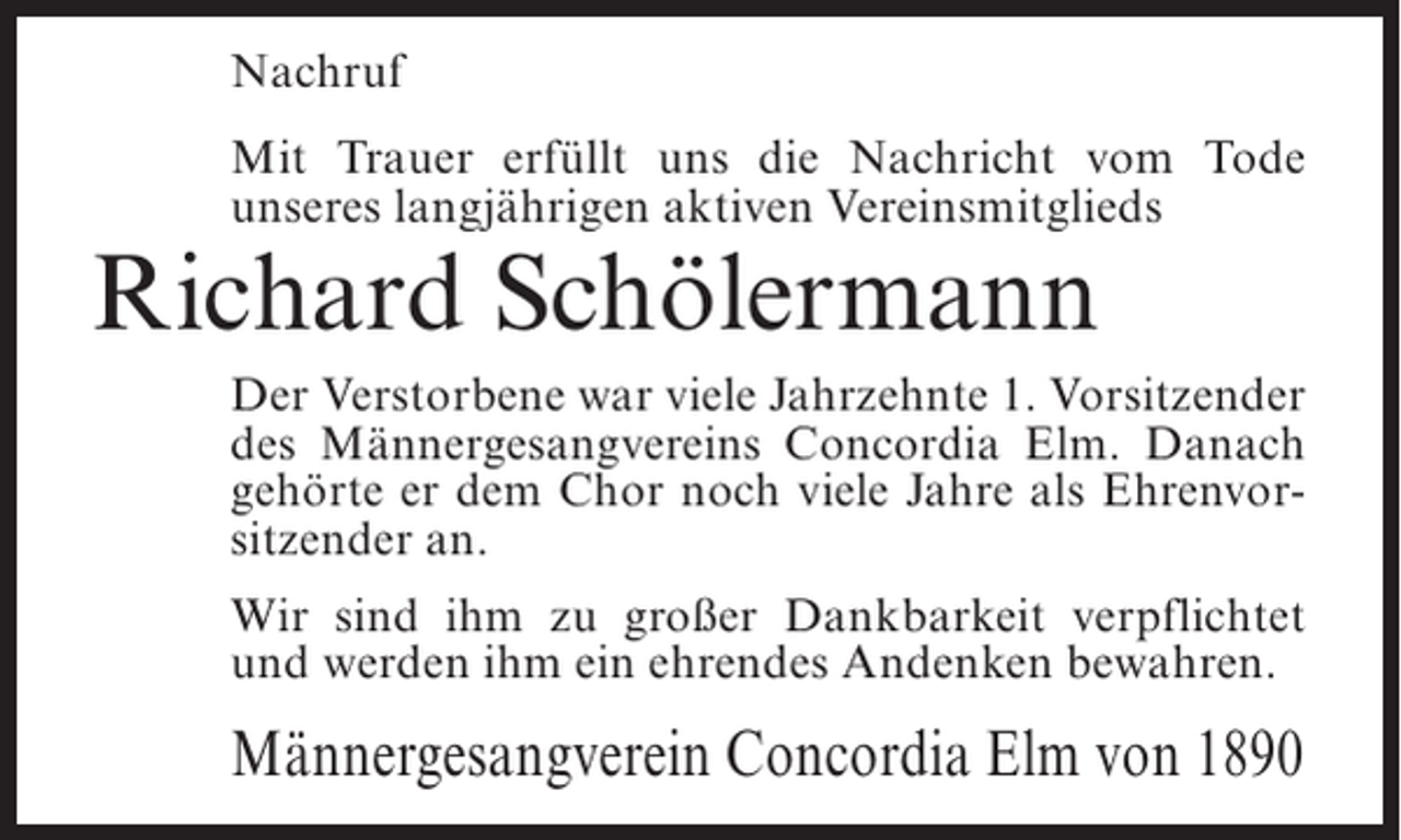 <p>Nachruf<br />Mit Trauer erfüllt uns die Nachricht vom Tode<br />unseres langjährigen aktiven Vereinsmitglieds</p><p>Richard Schölermann</p><p>Der Verstorbene war viele Jahrzehnte 1. Vorsitzender<br />des Männergesangvereins Concordia Elm. Danach<br />gehörte er dem Chor noch viele Jahre als Ehrenvorsitzender an.<br />Wir sind ihm zu großer Dankbarkeit verpflichtet<br />und werden ihm ein ehrendes Andenken bewahren.</p><p>Männergesangverein Concordia Elm von 1890</p>