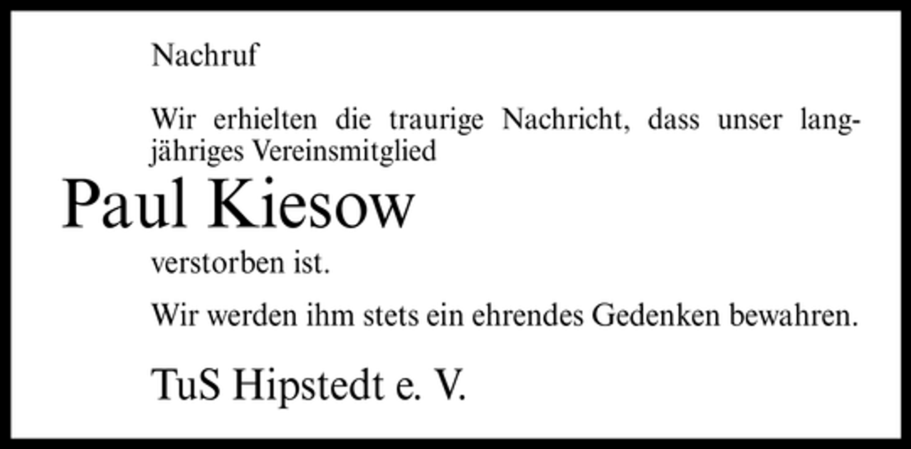 <p>Nachruf<br />Wir erhielten die traurige Nachricht, dass unser langjähriges Vereinsmitglied</p><p>Paul Kiesow<br />verstorben ist. Wir werden ihm stets ein ehrendes Gedenken bewahren.</p><p>TuS Hipstedt e. V.</p>