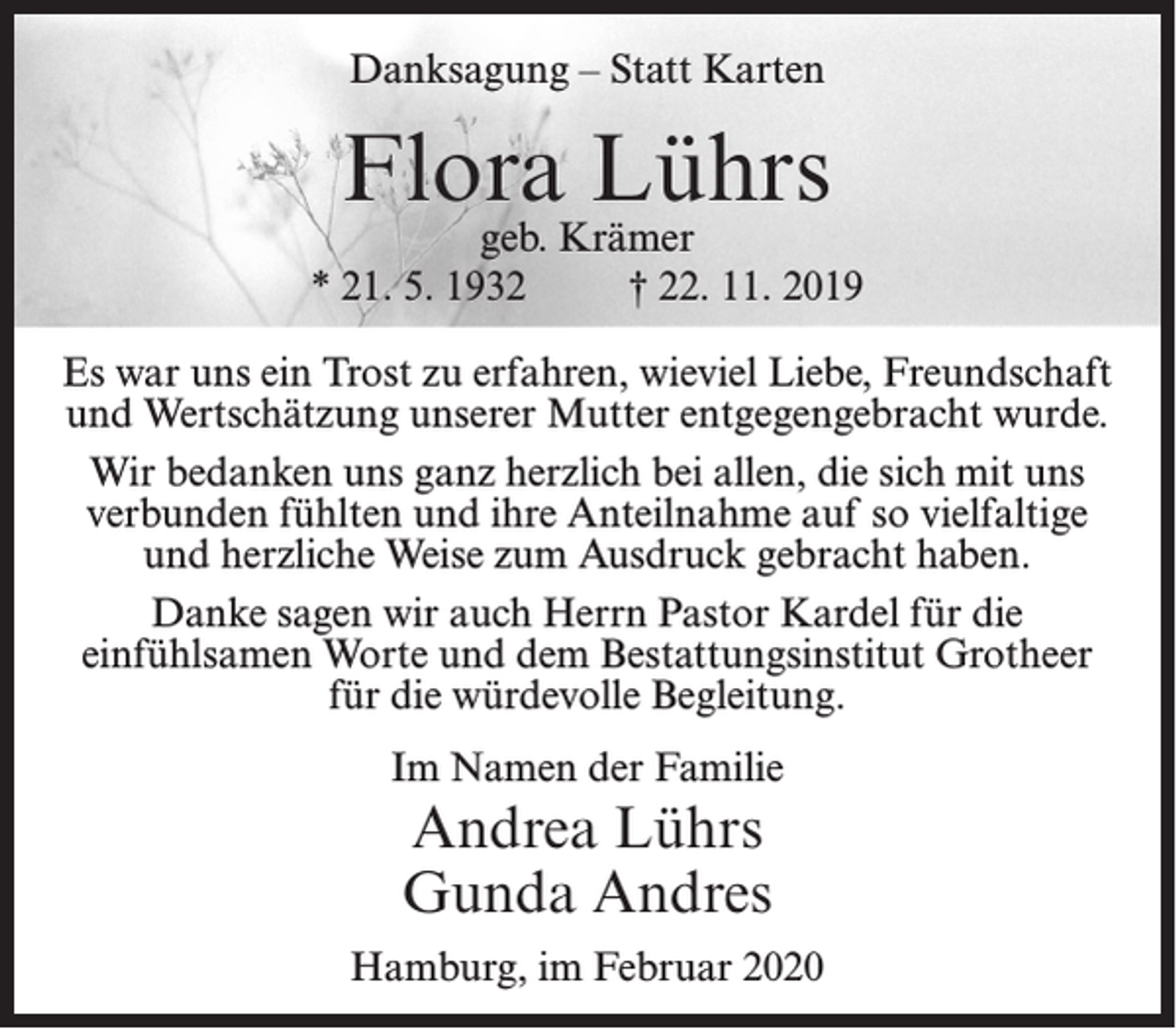 <p>Danksagung – Statt Karten</p><p>Flora Lührs</p><p>geb. Krämer<br />* 21. 5. 1932<br />† 22. 11. 2019<br />Es war uns ein Trost zu erfahren, wieviel Liebe, Freundschaft<br />und Wertschätzung unserer Mutter entgegengebracht wurde.<br />Wir bedanken uns ganz herzlich bei allen, die sich mit uns<br />verbunden fühlten und ihre Anteilnahme auf so vielfaltige<br />und herzliche Weise zum Ausdruck gebracht haben.<br />Danke sagen wir auch Herrn Pastor Kardel für die<br />einfühlsamen Worte und dem Bestattungsinstitut Grotheer<br />für die würdevolle Begleitung.<br />Im Namen der Familie</p><p>Andrea Lührs<br />Gunda Andres<br />Hamburg, im Februar 2020</p>