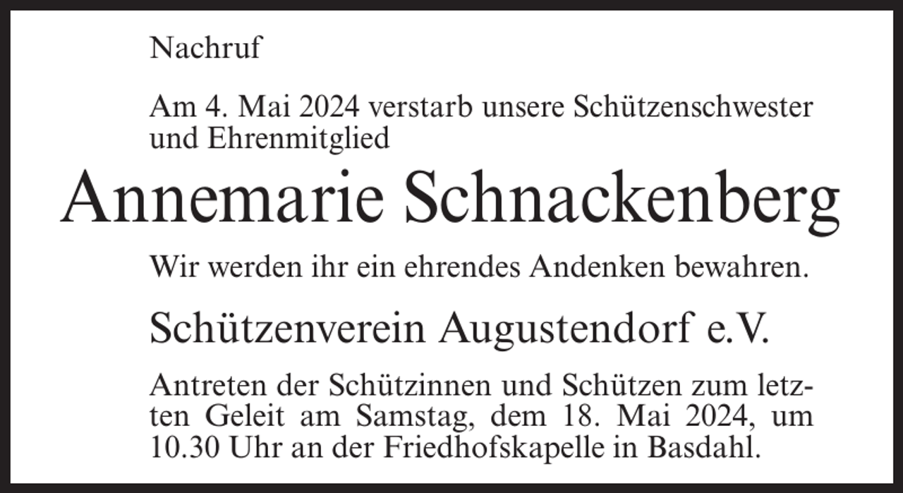 <p>Nachruf<br />Am 4. Mai 2024 verstarb unsere Schützenschwester<br />und Ehrenmitglied</p><p>Annemarie Schnackenberg<br />Wir werden ihr ein ehrendes Andenken bewahren.</p><p>Schützenverein Augustendorf e.V.<br />Antreten der Schützinnen und Schützen zum letzten Geleit am Samstag, dem 18. Mai 2024, um<br />10.30 Uhr an der Friedhofskapelle in Basdahl.</p>