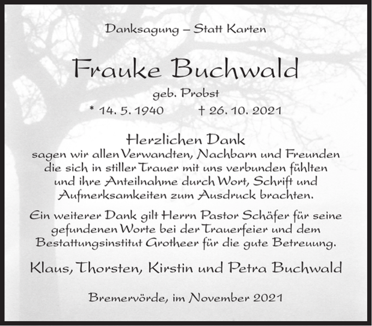 <p>Danksagung – Statt Karten</p><p>Frauke Buchwald<br />geb. Probst<br />* 14. 5. 1940<br />† 26. 10. 2021</p><p>Herzlichen Dank</p><p>sagen wir allen Verwandten, Nachbarn und Freunden<br />die sich in stiller Trauer mit uns verbunden fühlten<br />und ihre Anteilnahme durch Wort, Schrift und<br />Aufmerksamkeiten zum Ausdruck brachten.<br />Ein weiterer Dank gilt Herrn Pastor Schäfer für seine<br />gefundenen Worte bei der Trauerfeier und dem<br />Bestattungsinstitut Grotheer für die gute Betreuung.</p><p>Klaus, Thorsten, Kirstin und Petra Buchwald<br />Bremervörde, im November 2021</p>