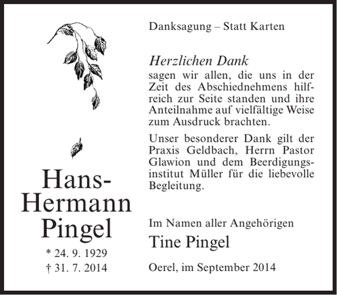<p>Danksagung – Statt Karten</p><p>Herzlichen Dank</p><p>HansHermann<br />Pingel<br />* 24. 9. 1929<br />† 31. 7. 2014</p><p>sagen wir allen, die uns in der<br />Zeit des Abschiednehmens hilfreich zur Seite standen und ihre<br />Anteilnahme auf vielfältige Weise<br />zum Ausdruck brachten.<br />Unser besonderer Dank gilt der<br />Praxis Geldbach, Herrn Pastor<br />Glawion und dem Beerdigungsinstitut Müller für die liebevolle<br />Begleitung.<br />Im Namen aller Angehörigen</p><p>Tine Pingel<br />Oerel, im September 2014</p>