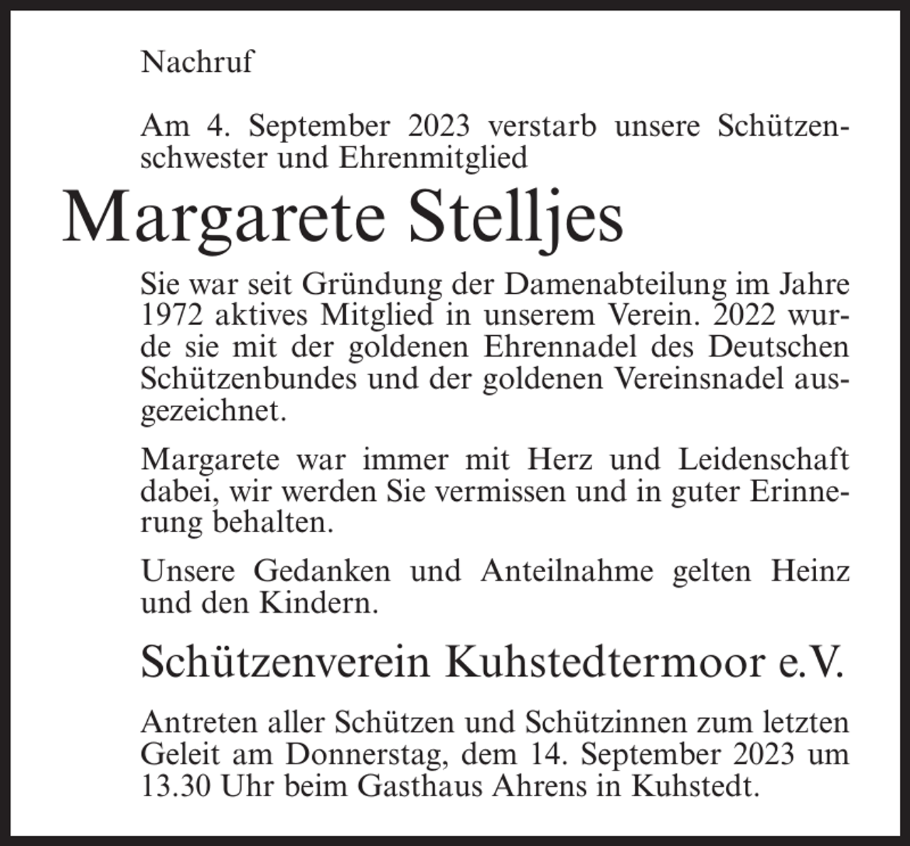 <p>Nachruf<br />Am 4. September 2023 verstarb unsere Schützenschwester und Ehrenmitglied</p><p>Margarete Stelljes</p><p>Sie war seit Gründung der Damenabteilung im Jahre<br />1972 aktives Mitglied in unserem Verein. 2022 wurde sie mit der goldenen Ehrennadel des Deutschen<br />Schützenbundes und der goldenen Vereinsnadel ausgezeichnet.<br />Margarete war immer mit Herz und Leidenschaft<br />dabei, wir werden Sie vermissen und in guter Erinnerung behalten.<br />Unsere Gedanken und Anteilnahme gelten Heinz<br />und den Kindern.</p><p>Schützenverein Kuhstedtermoor e.V.<br />Antreten aller Schützen und Schützinnen zum letzten<br />Geleit am Donnerstag, dem 14. September 2023 um<br />13.30 Uhr beim Gasthaus Ahrens in Kuhstedt.</p>