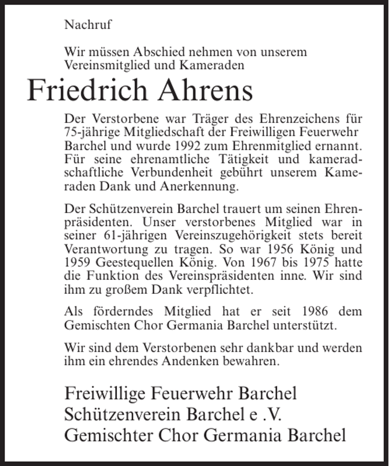 <p>Nachruf<br />Wir müssen Abschied nehmen von unserem<br />Vereinsmitglied und Kameraden</p><p>Friedrich Ahrens</p><p>Der Verstorbene war Träger des Ehrenzeichens für<br />75-jährige Mitgliedschaft der Freiwilligen Feuerwehr<br />Barchel und wurde 1992 zum Ehrenmitglied ernannt.<br />Für seine ehrenamtliche Tätigkeit und kameradschaftliche Verbundenheit gebührt unserem Kameraden Dank und Anerkennung.<br />Der Schützenverein Barchel trauert um seinen Ehrenpräsidenten. Unser verstorbenes Mitglied war in<br />seiner 61-jährigen Vereinszugehörigkeit stets bereit<br />Verantwortung zu tragen. So war 1956 König und<br />1959 Geestequellen König. Von 1967 bis 1975 hatte<br />die Funktion des Vereinspräsidenten inne. Wir sind<br />ihm zu großem Dank verpflichtet.<br />Als förderndes Mitglied hat er seit 1986 dem<br />Gemischten Chor Germania Barchel unterstützt.<br />Wir sind dem Verstorbenen sehr dankbar und werden<br />ihm ein ehrendes Andenken bewahren.</p><p>Freiwillige Feuerwehr Barchel<br />Schützenverein Barchel e .V.<br />Gemischter Chor Germania Barchel</p>