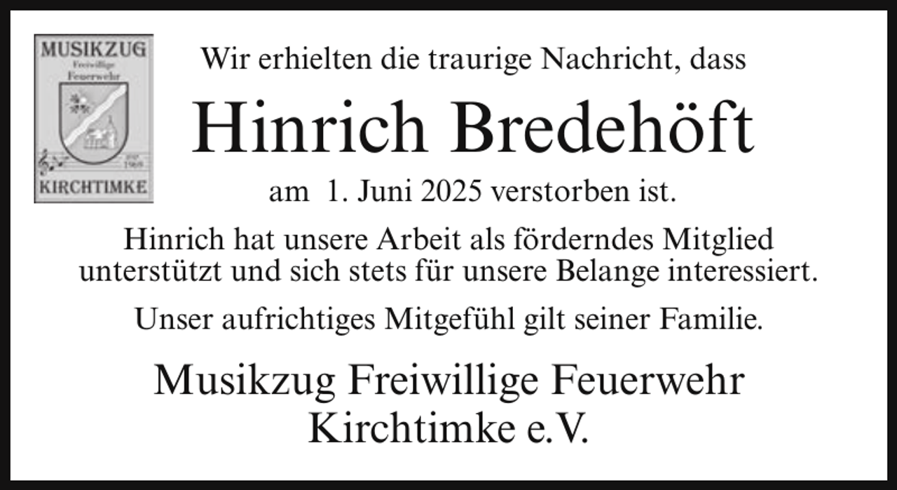<p>Wir erhielten die traurige Nachricht, dass</p><p>Hinrich Bredehöft<br />am 1. Juni 2025 verstorben ist.</p><p>Hinrich hat unsere Arbeit als förderndes Mitglied<br />unterstützt und sich stets für unsere Belange interessiert.<br />Unser aufrichtiges Mitgefühl gilt seiner Familie.</p><p>Musikzug Freiwillige Feuerwehr<br />Kirchtimke e.V.</p>