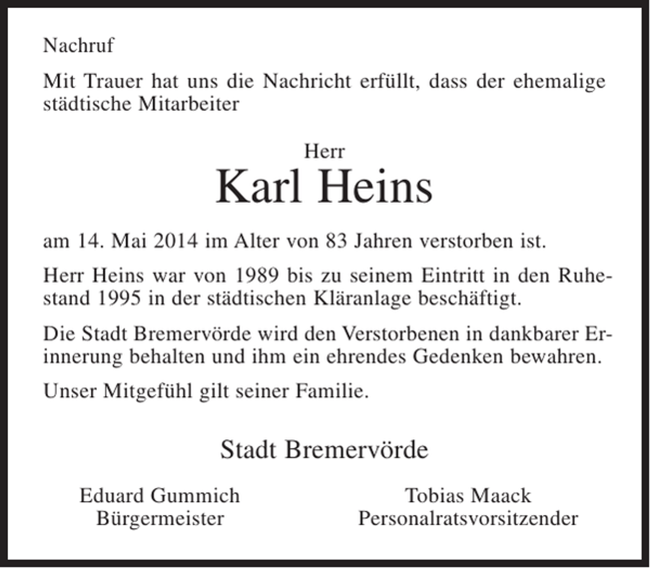 <p>Nachruf<br />Mit Trauer hat uns die Nachricht erfüllt, dass der ehemalige<br />städtische Mitarbeiter<br />Herr</p><p>Karl Heins<br />am 14. Mai 2014 im Alter von 83 Jahren verstorben ist.<br />Herr Heins war von 1989 bis zu seinem Eintritt in den Ruhestand 1995 in der städtischen Kläranlage beschäftigt.<br />Die Stadt Bremervörde wird den Verstorbenen in dankbarer Erinnerung behalten und ihm ein ehrendes Gedenken bewahren.<br />Unser Mitgefühl gilt seiner Familie.</p><p>Stadt Bremervörde<br />Eduard Gummich<br />Bürgermeister</p><p>Tobias Maack<br />Personalratsvorsitzender</p>
