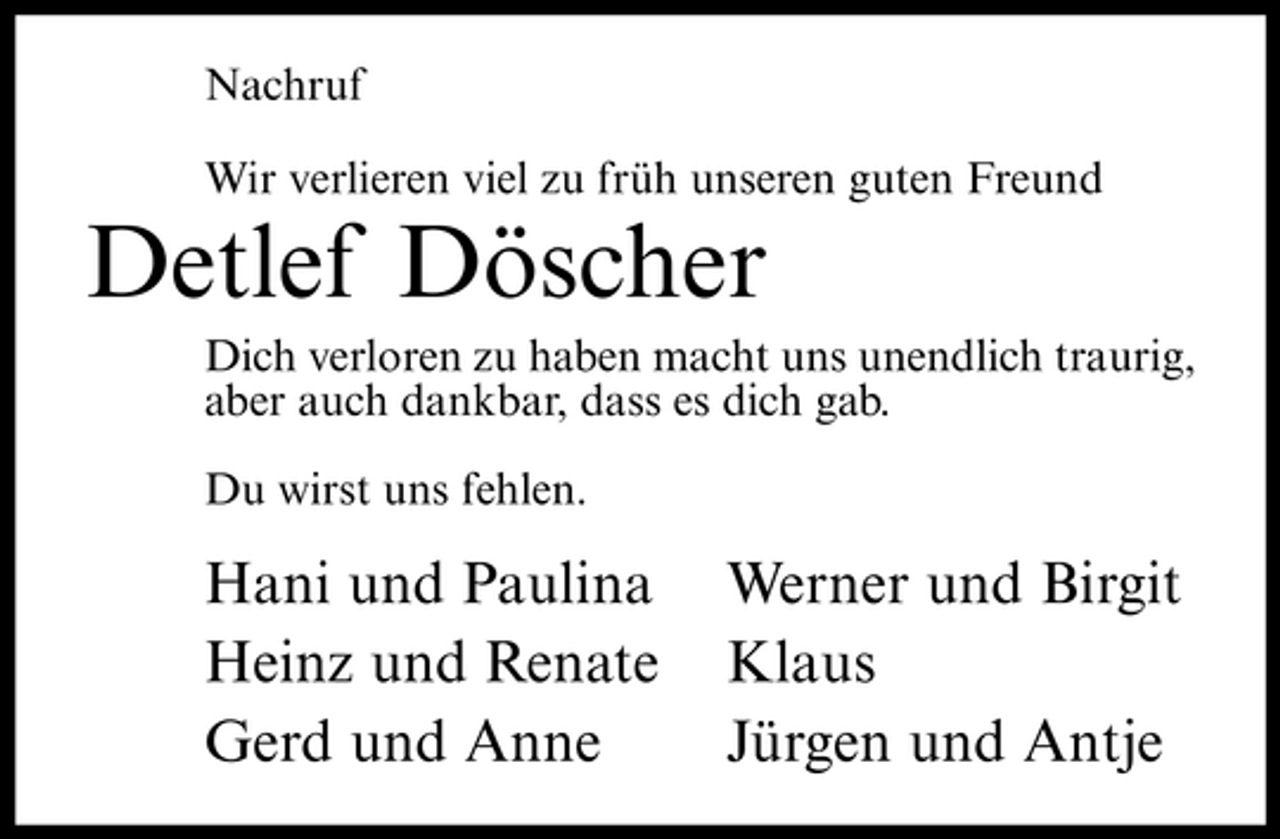 <p>Nachruf Wir verlieren viel zu früh unseren guten Freund</p><p>Detlef Döscher<br />Dich verloren zu haben macht uns unendlich traurig, aber auch dankbar, dass es dich gab. Du wirst uns fehlen.</p><p>Hani und Paulina Heinz und Renate Gerd und Anne</p><p>Werner und Birgit Klaus Jürgen und Antje</p>