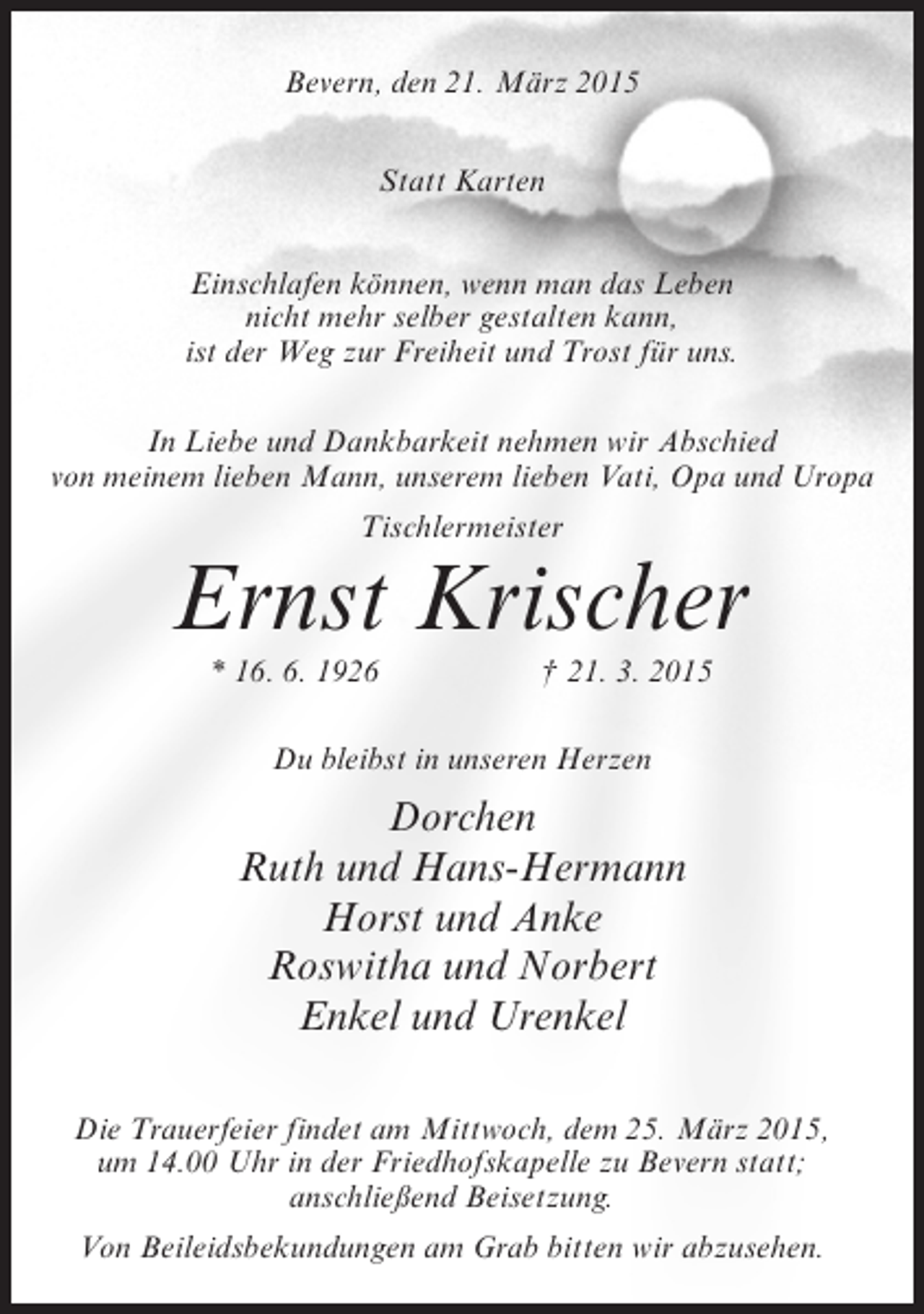 <p>Bevern, den 21. März 2015<br />Statt Karten<br />Einschlafen können, wenn man das Leben<br />nicht mehr selber gestalten kann,<br />ist der Weg zur Freiheit und Trost für uns.<br />In Liebe und Dankbarkeit nehmen wir Abschied<br />von meinem lieben Mann, unserem lieben Vati, Opa und Uropa<br />Tischlermeister</p><p>Ernst Krischer<br />* 16. 6. 1926</p><p>† 21. 3. 2015</p><p>Du bleibst in unseren Herzen</p><p>Dorchen<br />Ruth und Hans-Hermann<br />Horst und Anke<br />Roswitha und Norbert<br />Enkel und Urenkel<br />Die Trauerfeier findet am Mittwoch, dem 25. März 2015,<br />um 14.00 Uhr in der Friedhofskapelle zu Bevern statt;<br />anschließend Beisetzung.<br />Von Beileidsbekundungen am Grab bitten wir abzusehen.</p>