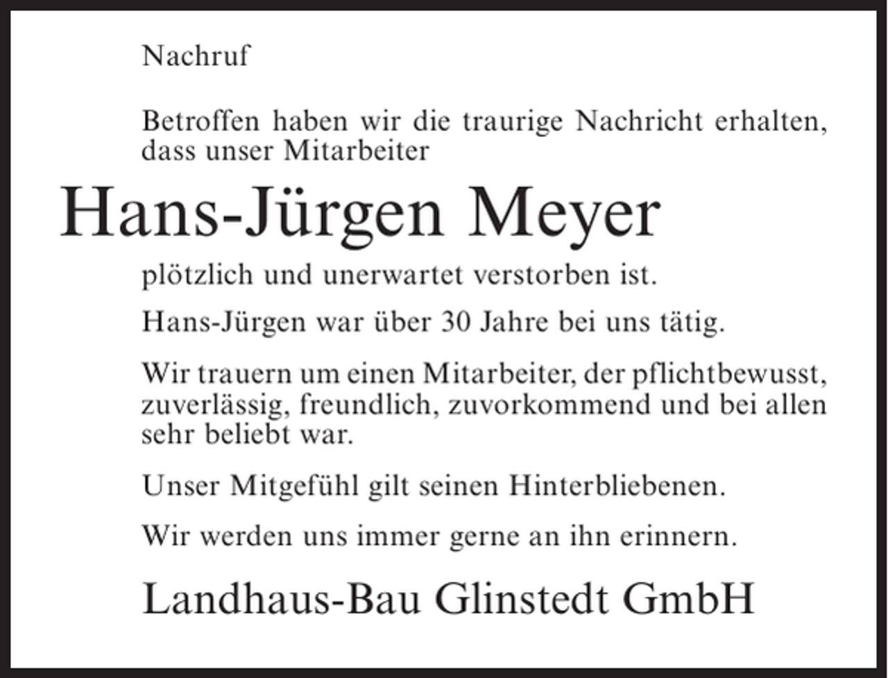 <p>Nachruf<br />Betroffen haben wir die traurige Nachricht erhalten,<br />dass unser Mitarbeiter</p><p>Hans-Jürgen Meyer<br />plötzlich und unerwartet verstorben ist.<br />Hans-Jürgen war über 30 Jahre bei uns tätig.<br />Wir trauern um einen Mitarbeiter, der pflicht­ ewusst,<br />b<br />zuverlässig, freundlich, zuvorkommend und bei allen<br />sehr beliebt war.<br />Unser Mitgefühl gilt seinen Hinterbliebenen.<br />Wir werden uns immer gerne an ihn erinnern.</p><p>Landhaus-Bau Glinstedt GmbH</p>