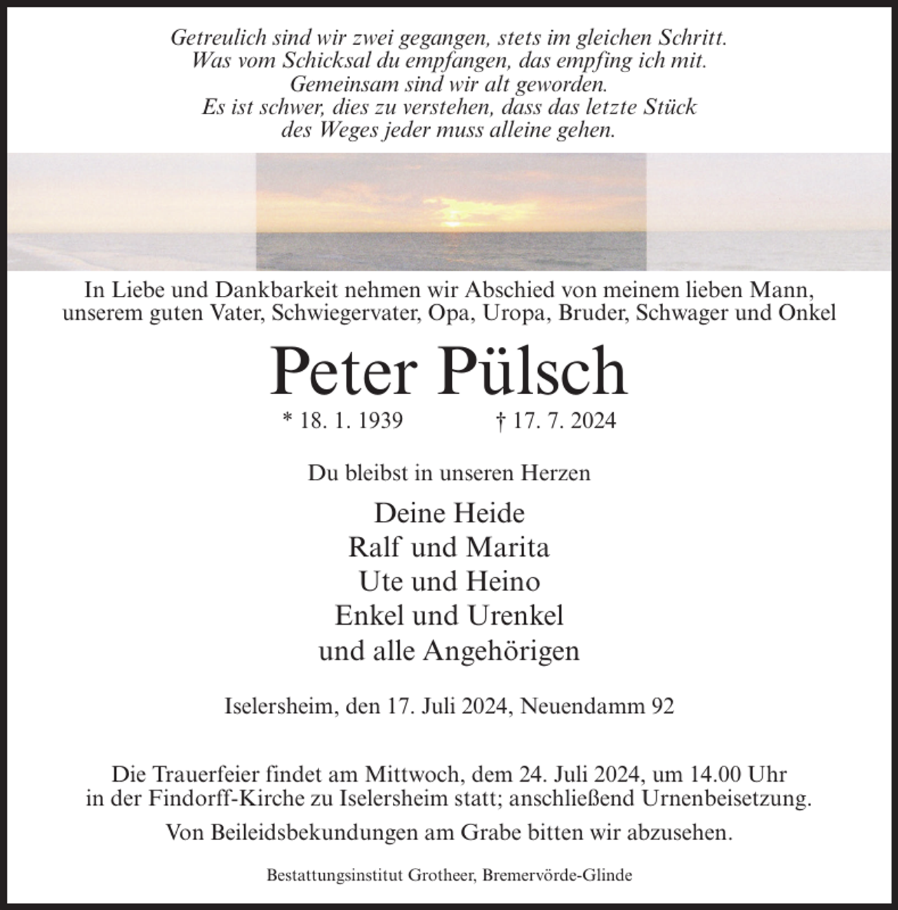 <p>Getreulich sind wir zwei gegangen, stets im gleichen Schritt.<br />Was vom Schicksal du empfangen, das empfing ich mit.<br />Gemeinsam sind wir alt geworden.<br />Es ist schwer, dies zu verstehen, dass das letzte Stück<br />des Weges jeder muss alleine gehen.</p><p>In Liebe und Dankbarkeit nehmen wir Abschied von meinem lieben Mann,<br />unserem guten Vater, Schwiegervater, Opa, Uropa, Bruder, Schwager und Onkel</p><p>Peter Pülsch<br />* 18. 1. 1939</p><p>† 17. 7. 2024</p><p>Du bleibst in unseren Herzen</p><p>Deine Heide<br />Ralf und Marita<br />Ute und Heino<br />Enkel und Urenkel<br />und alle Angehörigen<br />Iselersheim, den 17. Juli 2024, Neuendamm 92<br />Die Trauerfeier findet am Mittwoch, dem 24. Juli 2024, um 14.00 Uhr<br />in der Findorff-Kirche zu Iselersheim statt; anschließend Urnenbeisetzung.<br />Von Beileidsbekundungen am Grabe bitten wir abzusehen.<br />Bestattungsinstitut Grotheer, Bremervörde-Glinde</p>