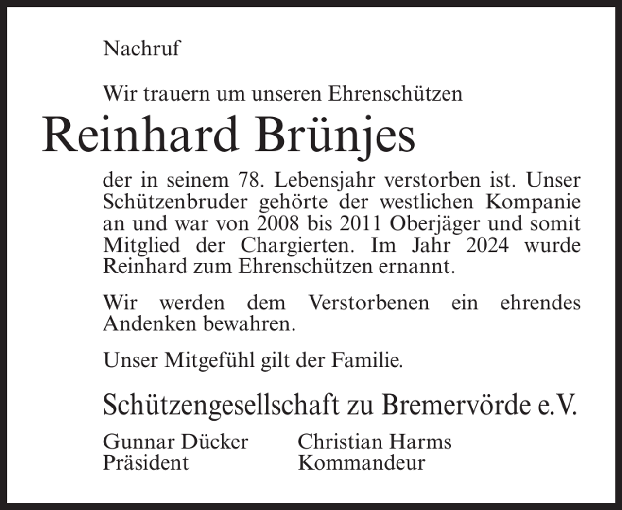 <p>Nachruf<br />Wir trauern um unseren Ehrenschützen</p><p>Reinhard Brünjes</p><p>der in seinem 78. Lebensjahr verstorben ist. Unser<br />Schützenbruder gehörte der westlichen Kompanie<br />an und war von 2008 bis 2011 Oberjäger und somit<br />Mitglied der Chargierten. Im Jahr 2024 wurde<br />Reinhard zum Ehrenschützen ernannt.<br />Wir werden dem Verstorbenen<br />Andenken bewahren.</p><p>ein</p><p>ehrendes</p><p>Unser Mitgefühl gilt der Familie.</p><p>Schützengesellschaft zu Bremervörde e.V.<br />Gunnar Dücker<br />Christian Harms<br />Präsident Kommandeur</p>