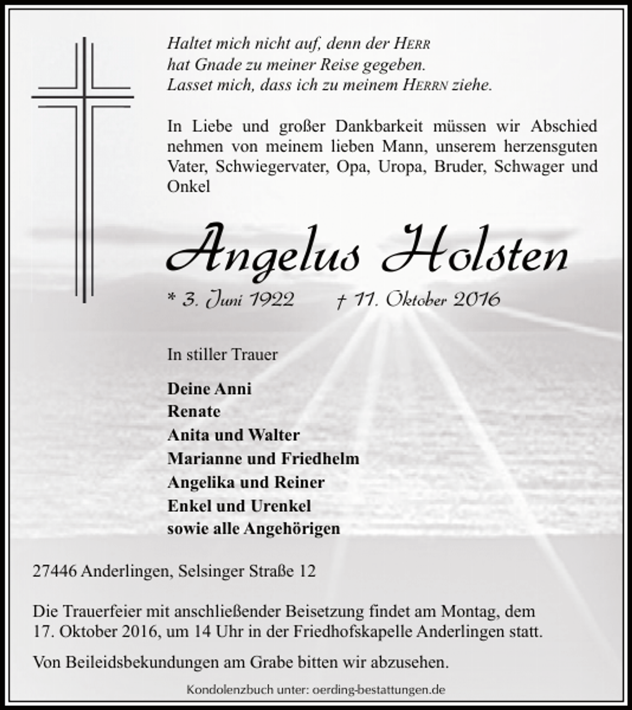 <p>Haltet mich nicht auf, denn der HERR<br />hat Gnade zu meiner Reise gegeben.<br />Lasset mich, dass ich zu meinem HERRN ziehe.<br />In Liebe und großer Dankbarkeit müssen wir Abschied<br />nehmen von meinem lieben Mann, unserem herzensguten<br />Vater, Schwiegervater, Opa, Uropa, Bruder, Schwager und<br />Onkel</p><p>Angelus Holsten<br />* 3. Juni 1922</p><p>† 11. Oktober 2016</p><p>In stiller Trauer<br />Deine Anni<br />Renate<br />Anita und Walter<br />Marianne und Friedhelm<br />Angelika und Reiner<br />Enkel und Urenkel<br />sowie alle Angehörigen<br />27446 Anderlingen, Selsinger Straße 12<br />Die Trauerfeier mit anschließender Beisetzung findet am Montag, dem<br />17. Oktober 2016, um 14 Uhr in der Friedhofskapelle Anderlingen statt.<br />Von Beileidsbekundungen am Grabe bitten wir abzusehen.<br />Kondolenzbuch unter: oerding-bestattungen.de</p>