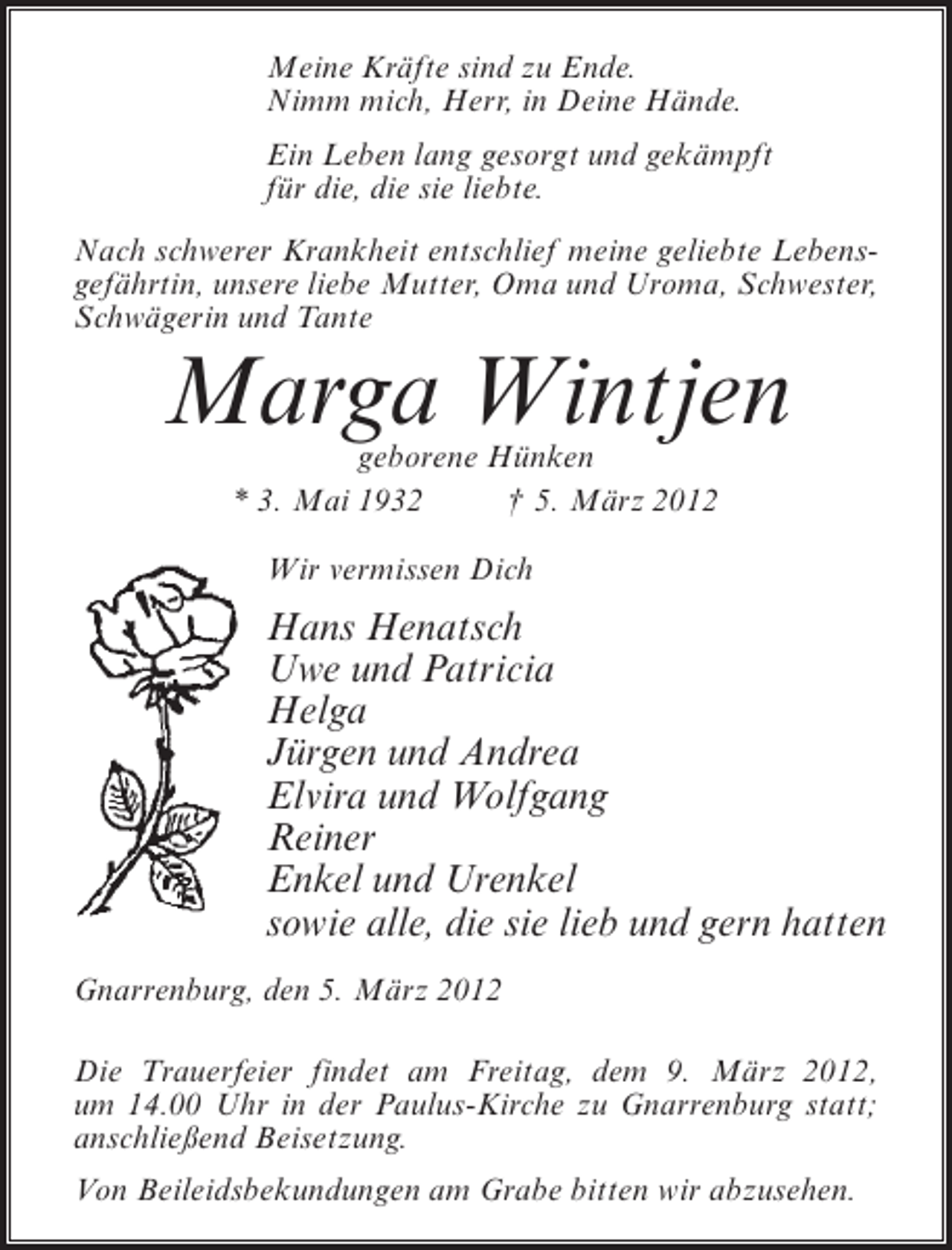 <p>Meine Kräfte sind zu Ende.<br />Nimm mich, Herr, in Deine Hände.<br />Ein Leben lang gesorgt und gekämpft<br />für die, die sie liebte.<br />Nach schwerer Krankheit entschlief meine geliebte Lebensgefährtin, unsere liebe Mutter, Oma und Uroma, Schwester,<br />Schwägerin und Tante</p><p>Marga Wintjen<br />geborene Hünken<br />* 3. Mai 1932<br />† 5. März 2012<br />Wir vermissen Dich</p><p>Hans Henatsch<br />Uwe und Patricia<br />Helga<br />Jürgen und Andrea<br />Elvira und Wolfgang<br />Reiner<br />Enkel und Urenkel<br />sowie alle, die sie lieb und gern hatten<br />Gnarrenburg, den 5. März 2012<br />Die Trauerfeier findet am Freitag, dem 9. März 2012,<br />um 14.00 Uhr in der Paulus-Kirche zu Gnarrenburg statt;<br />anschließend Beisetzung.<br />Von Beileidsbekundungen am Grabe bitten wir abzusehen.</p>