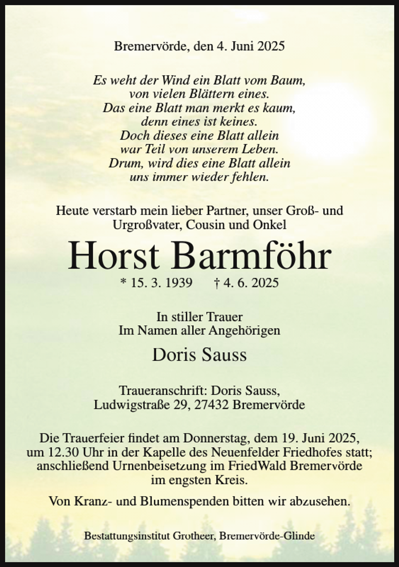 <p>Bremervörde, den 4. Juni 2025<br />Es weht der Wind ein Blatt vom Baum,<br />von vielen Blättern eines.<br />Das eine Blatt man merkt es kaum,<br />denn eines ist keines.<br />Doch dieses eine Blatt allein<br />war Teil von unserem Leben.<br />Drum, wird dies eine Blatt allein<br />uns immer wieder fehlen.<br />Heute verstarb mein lieber Partner, unser Groß- und<br />Urgroßvater, Cousin und Onkel</p><p>Horst Barmföhr<br />* 15. 3. 1939</p><p>† 4. 6. 2025</p><p>In stiller Trauer<br />Im Namen aller Angehörigen</p><p>Doris Sauss<br />Traueranschrift: Doris Sauss,<br />Ludwigstraße 29, 27432 Bremervörde<br />Die Trauerfeier findet am Donnerstag, dem 19. Juni 2025,<br />um 12.30 Uhr in der Kapelle des Neuenfelder Friedhofes statt;<br />anschließend Urnenbeisetzung im FriedWald Bremervörde<br />im engsten Kreis.<br />Von Kranz- und Blumenspenden bitten wir abzusehen.<br />Bestattungsinstitut Grotheer, Bremervörde-Glinde</p>