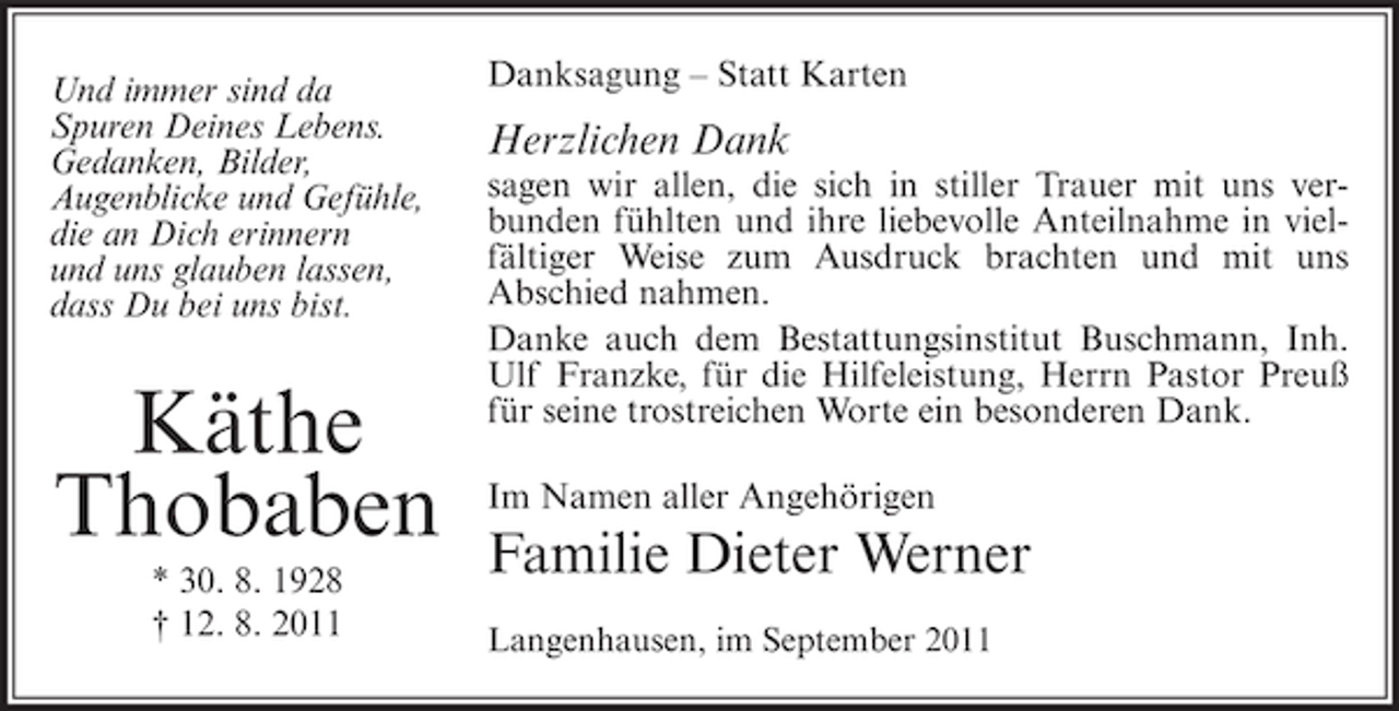 <p>Und immer sind da<br />Spuren Deines Lebens.<br />Gedanken, Bilder,<br />Augenblicke und Gefühle,<br />die an Dich erinnern<br />und uns glauben lassen,<br />dass Du bei uns bist.</p><p>Käthe<br />Thobaben<br />* 30. 8. 1928<br />† 12. 8. 2011</p><p>Danksagung – Statt Karten</p><p>Herzlichen Dank<br />sagen wir allen, die sich in stiller Trauer mit uns verbunden fühlten und ihre liebevolle Anteilnahme in vielfältiger Weise zum Ausdruck brachten und mit uns<br />Abschied nahmen.<br />Danke auch dem Bestattungsinstitut Buschmann, Inh.<br />Ulf Franzke, für die Hilfeleistung, Herrn Pastor Preuß<br />für seine trostreichen Worte ein besonderen Dank.<br />Im Namen aller Angehörigen</p><p>Familie Dieter Werner<br />Langenhausen, im September 2011</p>