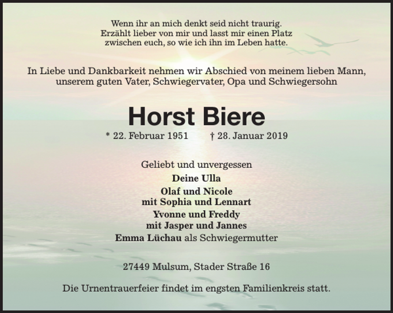 <p>Wenn ihr an mich denkt seid nicht traurig.<br />Erzählt lieber von mir und lasst mir einen Platz<br />zwischen euch, so wie ich ihn im Leben hatte.</p><p>In Liebe und Dankbarkeit nehmen wir Abschied von meinem lieben Mann,<br />unserem guten Vater, Schwiegervater, Opa und Schwiegersohn</p><p>Horst Biere</p><p>* 22. Februar 1951</p><p>† 28. Januar 2019</p><p>Geliebt und unvergessen<br />Deine Ulla<br />Olaf und Nicole<br />mit Sophia und Lennart<br />Yvonne und Freddy<br />mit Jasper und Jannes<br />Emma Lüchau als Schwiegermutter<br />27449 Mulsum, Stader Straße 16<br />Die Urnentrauerfeier findet im engsten Familienkreis statt.</p>